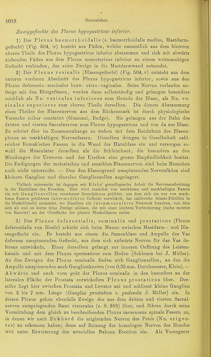 Zweiggeflechte des Plexus hypogastrics inferior. 1) Der Plexus haemorrhoidalis (s. haeinorrhoidalis medius, Mastdarm- geflecht) (Fig. 504, ir) bestelit aus Fiiden, welche namentlich aus dem hinteren oberen Theile des Plexus hypogastrics inferior abstammen und sich mit abwarts ziclienden Faden aus dem Plexus mesenteries inferior zu einem weitmasehigen Geflecbt verbinden, das seine Zweige in die Mastdarmwand entsendet. 2) Der Plexus vesicalis (Blasengefleclit) (Fig. 504, v) entstebt aus dem unteren vorderen Abscbnitt des Plexus hypogastrics inferior, sowie aus den Plexus deferentio - seminales bezw. utero-vaginales. Seine Nerven verlaufen an- fangs mit den Blutgefassen, werden dann selbststandig und gelangen besonders reicblich als Nn. vesicales inferiores zum Grunde der Blase, als Nn. ve- sicales superiores zum oberen Theile derselben. Die directe Abstammung eines Theiles der Blasennerven aus dem Riickenmark ist durcb physiologische Versuche sicher constatirt (Gianuzzi, Budge). Sie gelangen aus der Bahn des dritten und vierten Sacralnerven zum Plexus hypogastrics und von da zur Blase. Es scheint dies im Zusammenhange zu steben mit dem Reichthum des Blasen- plexus an markhaltigen' Nervenfasern. Dieselben dringen in Gesellschaft zahl- reicher Remak'scher Fasern in die Wand der Harnblase ein und versorgen so- wohl die Musculatur derselben als die Schleimhaut, die besonders an den Miindungen der Ureteren und der Urethra eine grosse Empfindlichkeit besitzt. Die Endigungen der motorischen und sensiblen Blasennerven sind beim Menscben noch nicht untersucht. — Den den Blasengrund umspinnenden Nervenfaden sind kleinere Ganglien und einzelne Ganglienzellen angelagert. Vielfacli untersucht ist dagegen seit Klebs' grundlegender Arbeit die Nervenausbreitung in der Harnblase des Frosches. Hier wird zunachst von marklosen und markhaltigen Fasern ein mit Ganglienzellen versehener Gnmdplexus gebildet, aus dem sich ein nur von mark- losen Fasern gebildetes i n t e r m e d i ii r e s Geflecht entwickelt, das zahlreiche feinste Fibrillen in die Muskelbiindel entsendet, wo dieselben ein intramnsculares Netzwerk formiren, von dem sicb ab und zu kurze feme Zweige ablosen, die mit einer leichten Verbreiterung (tache motriee von Eanvier) an der Oberfl'ache der glatten Muskelfasern enden. 3) Der Plexus deferentialis, seminalis und prostaticus (Plexus deferentialis von Henle) schiebt sicb beim Manne zwischen Mastdarm - und Bla- sengeflecht ein. Er besteht aus einem die Samenblase und Ampulle des Vas deferens umspinnenden Geflecbt, aus dem sich aufwarts Nerven fur das Vas de- ferens entwickeln. Einer derselben gelangt zur inneren Oeffnung des Leisten- kanals und mit dem Plexus spermaticus zum Hoden (Schlemm bei J. Miiller). An den Zweigen des Plexus seminalis frnden sich Ganglienzellen, an den die Ampulle umspinnenden auch Ganglienknoten (von 0,35 mm. Durchmesser, Klein).— Abwarts und nach vorn geht der Plexus seminalis in den besonders an der lateralen Flache der Prostata entwickelten Plexus prostaticus iiber. Der- selbe liegt hier zwischen Prostata und Levator ani und schliesst kleine Ganglien von 2 bis 7 mm. Lange {Ganglia prostatica s. pudenda J. Miiller) ein. In diesen Plexus gehen ebenfalls Zweige der aus dem dritten und vierten Sacral- nerven entspringenden Rami viscerales (s. S. 983) iiber, und fiihren durch seine Vermittelung dem gleich zu beschreibenden Plexus cavernosus spinale Fasern zu, in denen wir nach Eckhard die erigirenden Nerven des Penis (Nn. erigen- tes) zu erkennen haben; denn auf Reizung der bomologen Nerven des Hundes tritt unter Erweiterung der arteriellen Bahnen Erection ein. Als Verengerer