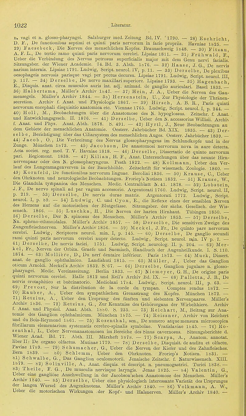 11. vagi ct n. glosso-pharyngei. Salzburger med. Zcitung lid. IV. ' 1790. — 28) Eschricht D. E., De funetionibus septum ot quinti paris nervorum in facie propriis. Havniae lb25. 29) Eaesebeck, Die Nerven dea menschlichen ICopfes. Braunschweig lb48. 30) Eitzau A. E. L., Do tertio ramo quiuti paris nervorum cerebri. Lipsiae 1811. — 31; Eriihwald F.' Uebcr die Verbindung des Nervus petrosus superficial major mit dem Genu nervi facialis! Sitzungsber. der Wiener Academic 74. Bd. 3. Abth. lo76. — 32) Haase, J. G. De nervis nariimi internis. Lipsiae 1791. Ludwig, Script, neurol. IV, p. 11. — 33; Derselbe, be plexibus oesopbageia nervosia parisquc vagi per pectus decursu. Lipsiae 1791. Ludwig, Script, neurol. Ill p. 117- — 34) Derselbe, De nervo maxillari superiore. Lipsiae 1793. — 35) Hagenbach' E. , Disquis. anat. circa musculos auris int. adj. animad. de ganglio auriculari. Basel 1833. —■ 36) Halbertama, Miiller'a Archiv lb47. — 37) Hein, J. A., Ueber die Nerven des Gau- mensegela. Muller's Archiv 1844. — 3b) Herzenstein, U., Zur Physiologie der Tnriinen- secretion. Archiv f. Anat. und Physiologie 1867. — 39) Hirsch, A. B. R., Paris quinti nervorum encephali disquisitio anatomica etc. Viennae 1765. Ludwig, Script, neurol. I, p. 244. — 40) Holl, M., Beobachtungen iiber die Anastomoae des hi. hypoglossus. Zeitschr. f. Anat. und Entwicklungsgesch. II. 1876. — 41) Derselbe, Ueber den iM. accessorius Willisii. Archie f. Anat. und Phys. Anat. Abth. 1878. fc>. 491. — 42) Hyrtl, J., Neue Beobachtungen au dem Gebiete der menschlichen Anatomie. Oesterr. Jahrbiicher Bd. XLX. 1835. 43) Der- selbe, Berichtigung iiber das Ciliarsystem des menschlichen Augea. Oesterr. Jahrbucher 1839. — 44) Jacob, O., Die Verbreitung des Nervus glossopharyngeus im Schlundkopfe und in der Zunge. Miinchen lb73. — 45) Jacobson, De anastomosi nervorum nova in aure detecta. Acta societ. reg. med. T. V. Havniae 1818. — 46) Derselbe, Dissertatio de quinto nervorum pari. Kegiomont. 1838. — 47) Kilian, H. E., Anat. Untersuchungen iiber das neunte Hirn- nei-venpaar oder den glossopharyngeus. Pesth 1822. — 48) Kollmann, Ueber den Ver- lauf des Lungenmagenverven in der Bauchhohle. Zeitschrift fiir wissensch. Zoologie. 1860. 49) Kornfeld, De funetionibus nervorum linguae. Berolini 1836. — 50) Krause, C, Ueber den Ohrknoten und neurologische Beobachtungen. Eroriep's IMotizeu 1832. — 51) Krause, W., Die Glandula tynlpanica dea Menschen. Medic. Centralblatt 41. 1878. — 52) Lobstein^ J. E., De nervo spinali ad par vagum accesaorio. Argentorati 1760. Ludwig, Script, neurol. II, p. 219. — 53) Deraelbe, De nervis durae matris. Argentorati 1772. Ludwig, Script, neurol. I, p. 89. — 54) Ludwig, C. und Cyon, E., die Eeflexe eines der sensiblen Nerven des Herzens auf die motorischen der Blutgei'asse. Sitzungsber. der sachs. Geaellach. der Wis- sensch. 1866. — 55) Luschka, H., Die .Nerven der harten Hirnhaut. Xiibingen 1850. — 56) Derselbe, Der .N. spinosus des Menschen. Muller's Archiv 1853. — 57) Derselbe, Un. spheno-ethmoidales. Muller's Archiv 1857. — 58) Derselbe, Die sensitiven Zweige dea Zungenfleischnerven. Muller's Archiv 1856. — 59) Meckel, J. Er., De quinto pare nervorum cerebri. Ludwig, Scriptores neurol. min. I, p. 145. — 60; Derselbe, De ganglio secundi rami quinti paris nervorum cerebri nuper detecto. Ludwig, Script, neurol. min. IV p. 7. — 61) Derselbe, De nervis faciei. 1751. Ludwig, Script, .neurolog. H. p. 204. — 62) Mer- kel, Er., IS erven der Orbita. Graefe und Saemisch, Handbuch der Augenheilkunde. I. S. 110. 1874. — 63) Molliere, D., Du nerf dentaire inferieur. Paris 1873. — 64) Muck, Diaaert. anat. de ganglio ophthalmico. Landishuti 1815. — 65) M tiller, J., Ueber das Ganglion oticum Arnoldi. Meckel's Archiv 1832. S.'67. — 66) Derselbe, Ganglion jugulare n. glosso- pharyngei. Medic. Vereinszeitung. Berlin 1833. — 67) Niemeyer, G. H., De origine paris quinti nervorum cerebri. Halle 1812 und lieil's Arehiv Bd. IX. — 68) Palletta, J. B., De nervis erotaphitieo et buccinatorio. Mediolani 17&4. Ludwig, Script, neurol. HJ, p. 63. — 69) Prevost, Sur la distribution de la corde du tympan. Gomptes rendus 1872. — 70) Rauber, A., Ueber deu sympathischen Grenzstrang des Kopfes. Miinchen 1872. — 71) Eetzius, A., Ueber den Ursprung des fiinften und siebenten Nervenpaares. Muller's Archiv lb36. — 72) Retzius, G., Zur Kenntniss des Gehororgans der Wirbelthiere. Archiv f. Anat. und Physiol. Anat. Abth. lbbO. S. 235. — 73) Keichart, M., Beitrag air Ana- tomie des Ganglion ophthaknicuin. Miinchen 1675. — 74) Keissner, Archiv von Keichert und du Bois-Beymond 1861. — 75) Rosenthal, sen., De nmnero atqueinensura microscoiiica fibrillarum elementarium ayatematis cerebro-spinalia aymbolae. Vratislaviae lb45. — 76) Ro- senthal, L., Ueber JJervenanastomosen imBereiche des Sinus cavernosus. Sitzungsberichte d. Wiener Acad. Bd. 77. Abth. HI. Marzheft 1878. — 77) Scarpa, A., Anatom. annotat. liberII: De organo olfactus. Mutinae 1779. — 78) Deraelbe, Diaquisit. de auditu et olfactu. Paviae 17b9. — 79) Schumacher, G., Ueber die Nerven der Kiefer und des Zahnfleisches. Bern 1839. — 80) Schlemm, Ueber den Ohrknoten. Eroriep's Uotizen. 1831. — 81) Schwalbe, G., Daa Ganglion oculomotorii. Jenaische Zeitachr. f. Uaturwisaenach. XHI. 1879. — 82) Solinville, A., Anat. disquis. et descript. n. pneumogastrici. Turici 1838.— 83j Theile, E. G., De musculis nervisque laryngis. Jenae 1825. — 84) Valentin, G., Ueber eine ganglibse Auschwellung in der Jacobson'achen Anastomoae des Menschen. Muller'a Archiv 1840. — 85) Deraelbe, Ueber eine phyaiologisch interessante Varietiit des Ursprunges der langeu Wurzel des Augenknotens. Muller's Archiv 1840. — 86) Volkmann, A. W., Uebor die motorischen Wirkungen der Kopf- und Halsnerven. Muller's Archiv 1840. —