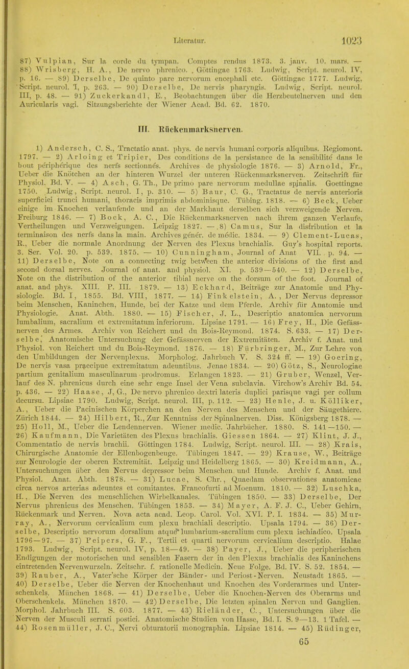87) Vulpian, Sur la cordc <lu tympan. Comptes i-cmlus 1873. 3. janv. 10. mars. — 88) Wrisberg, II. A., Do ncrvo phrcnico. , Gottingac 17G3. Lad wig, Script, ncurol. IV, p. 16. — 89) Derselbe, Do quinto pare nervorum enecphali etc. Gottingac 1777. Ludwig, 'Script, ncurol. 1, p. 2C3. — 00) Dcrsclbc, Dc ncrvis pharyngis. Ludwig, Script, neurol. Ill, p. 48. — 91) Zuekcrkundl, E., Beobnchtimgen iiber die Herzbeutelnerven uud tlcu Auricularis vagi. Sitzungsberichtc <ler Wiener Acad. Bd. G2. 1870. Hi. Rflckcmnurksherven. 1) Andcrsch, C. S., Tractatio anat. phys. dc uervis human! corporis nliquibus. Bcgiomont. 1797. — 2) Arloing ct Tripicr, Des conditions de la persistance dc la scnsibilitc dans lc bout peripherique des nerfs sectionnes. Archives de physiologie 187G. — 3) Arnold, Fr., Ueber die Kniitchen an dcr hintercn Wurzel der nnteren Euckenmarksnerven. Zcitschrift fiir Physiol. Bd. V. — 4) A sch, G. Th., Dc primo pare nervorum mcdullae spinalis. Goettingae 1750. Ludwig, Script, ncurol. I, p. 310. — 5) liniir, C. G., Tractatus de nervis anterioris superficiei trunci humani, thoracis imprimis abdominisque. Tubing. 1818. — G) Beck, Ueber cinige im Knocheu vcrlaufendc and nn dcr Markhaut dersclben sich verzweigende Nervcn. Freiburg 184G. — 7) Bock, A. C., Die Euckenmarksnerven nach ihrem ganzen Vcrlaufe, Vertheilungen und Verzweignngen. Leipzig 1827. —.8) Camus, Sur la distribution et la terminaison des nert's dans la main. Archives gen dr. de mddic. 1834. — 9) Clement-Lucas, B., Ueber die normale Anordnuug der Nerven des Plexus brachialis. Guy's hos])ital reports. 3. Ser. Vol. 20. p. 539. 1875. — 10) Cunningham, Journal of Anat VII. p. 94. — 11) Derselbe, Note on a connecting twig betw*ecn the anterior divisions of the first and second dorsal nerves. Journal of anat. and physiol. XI. p. 539 — 540. — 12) Derselbe, Note on the distribution of the anterior tibial nerve on the dorsum of the foot. Journal of anat. and phys. Xni. P. in. 1879. — 13) Eckhard, Beitriige zur Anatomie und Phy- siologie. Bd. I, 1855. Bd. VUI, 1877. — 14) Finkelstein, A., Der Nervus depressor beim Menschen, Kaninchen, Hunde, bei der Katze uud ilem Pferde. Archiv fiir Anatomic und Physiologie. Anat. Abth. 1880. — 15) Fischer, J. L., Descriptio anatomica nervorum lumbalium, sacraliuin et extremitatum inferiorum. Lipsiac 1791.— 16) Frey, H., Die Gefass- nerven des Amies. Archiv von Reichert und du Bois-Eeymond. 1874. S. 633. — 17) Der- selbe, Anatomische Untersuchung der Gefassnerven dcr Extremitsiten. Archiv f. Anat. und Physiol, von Reichert und du Bois-Eeymond. 187G. — 18) Fiirbringer, M., Zm Lehre von den Umbildungen der Nervenplexus. Morpholog. Jahrbuch V. S. 324 ft'. — 19) Goering, De nervis vasa praecipue extremitatum adenntibus. Jenae 1834. — 20) Giitz, S., Neurologiae partium genitalium masculinarum prodromus. Erlangen 1823. — 21) Gruber, Wenzel, Ver- lauf des X. phrenicus durch eine sehr enge Insel der Vena subclavia. Virchow's Archiv Bd. 54. p. 436. — 22) Haase, J, G., De nervo phrenico dextrilateris duplici parisque vagi per colluni decursu. Lipsiae 1790. Ludwig, Script, neurol. Ill, p. 112. — 23) Henle, J. u. Kolliker, A., Ueber die Pacinischen Kiirperchen an den Xerven des Menschen und der Saugethicre. Zurich 1844. — 24) Hilbert, E., Zur Kenntniss der Spinalnerven. Diss. Konigsberg 1878.— 25) Holl, M., Ueber die Lendennerven. Wiener medic. Jahrbiicher. 1880. S. 141—150.— 26) Kaufmann, Die Varietiitcn des Plexus brachialis. Giessen 1864. — 27) Klint, J. J., Commentatio de nervis brachii. Gottingen 1784. Ludwig, Script, neurol. IH. — 28) Krais, Chirurgische Anatomie der Ellenbogenbcuge. Tiibiugcn 1847. — 29) Krause, \V., Beitriige zur Ncurologie der oberen Extremitiit. Leipzig und Heidelberg 1865. — 30) Kreidmann, A., Untersuchungen iiber den Nervus depressor beim Menschen und Hunde. Archiv f. Anat. and Physiol. Anat. Abth. 1878. — 31) Lucae, S. dir., Quaedam observationes anatomicae circa nervos arterias adenntes et comitantes. Francofurti ad Moenum. 1810. — 32) Luschkn, EL, Die Nerven des menschlichen Wirbclkanales. Tubingen 1850. — 33) Derselbe, Der Nervus phrenicus des Menschen. Tubingen 1853. — 34) Mayer, A. F.J. C, Ueber Gehirn, Riickenmark und Nerven. Nova acta acad. Loop. Carol. Vol. XVI. P. I. 1834. — 35) Mur- ray, A., Nervorum ccrvicalium cum plexu brachiali descriptio. Upsala 1794. — 36) Der- selbe, Descriptio nervorum dorsalium atque*lumbarium-sacralium cum plexu ischiadico. Upsala 179G — 97. —- 37) Pcipers, G. F., Tcrtii et quarti nervorum ccrvicalium descriptio. Halac 1793. Ludwig, Script, neurol. IV, p. 18—49. — 38) Payer, J., Ueber die pcriphcrischcn Endigungen der motorischen und sensiblen Fasern der in den Plexus brachialis des Kaninchens cintrctcndcn Nervenwurzeln. Zcitschr. f. rationelle Medicin. Neue Folgc. Bd. IV. S. 52. 1854.— 39) Rauber, A., Vater'schc Kiirper der Bander- und Periost-Nerven. Neustadt 1865. — 40) Derselbe, Ueber die Nerven der Knochenliaut und Knochen des Vorderarmcs und Unter- schenkels. Miinchen 1868. — 41) Derselbe, Ueber die Knoohen-Nerven des Oberarms und Obcrschenkels. Miinchen 1870. — 42) Derselbe, Die letztcn spinaleu Nerven und Ganglion. Morphol. Jahrbuch HI. S. 603. 1877. — 43) Rioliinder, C., Untersuchungen iiber die Nerven der Musculi serrati postici. Anatomische Studien von Ilasse, Bd. I. S. 9—13. 1 Tafcl.— 44) Eoscnmiiller, J. C, Nervi obturatorii monographia. Lipsiac 1814. — 45) Riidingcr, 65