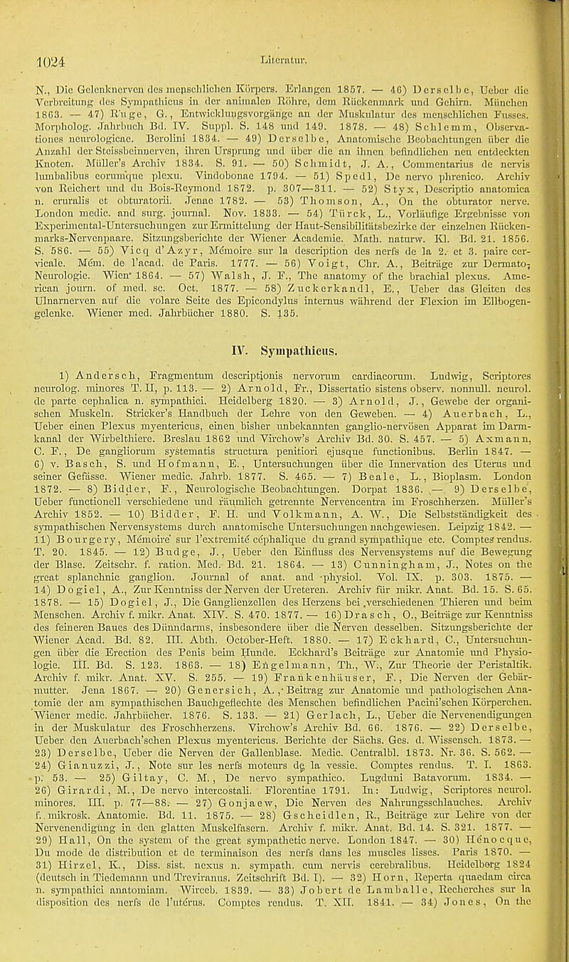 N., Die Gelenkhorven dos inopschliohen Kbrpers. Erlangcn 1857. — 4G) Derselbe, Deber die Vcrbreitung dcs Syinpathicus in dor animaleD Rdhre, dem Riickenmark und Gehirn. Miinchcn 18G3. — 4,7) R'nge, G., Entwickhmgsvorgiingc an der Muskulatur des menseWiehen Fusses. Morpholog. jalirbuoh Bd. IV. Sujjpi. S. 148 und 149. 1878. — 48) Sclilemm, Observa- tioues neurologicae. Berolini 1834. — 49) Derselbe, Anatomiscbe Beobachtungcn iiber die Anznbl dor Stcissbeinnervcu, ibren Ursprung und iiber die an ihnen befindlieben neu entdeekten Knotcn. Midler's Arebiv 1834. S. 91. — 50) Schmidt, J. A., Commentarius de nervis hunbalibus eorum'quc plexu. Vindubonae 1794. — 51) Spedl, De nervo pbrenico. Arebiv von Reichert nnd dn Bois-Reymond 1 872. p. 307—311. — 52) Styx, Descriptio auatomica n. crnraiis et obturatorii. Jenac 1782. — 53) Thomson, A., On the obturator nerve. London medic, and surg. journal. Nov. 1833. — 54) Tiirck, L., Vorliiuhge Ergebnisse von Experimeutal-Untersuchungen zur Ermittelung der Haut-Sensibilitiitsbczirke der einzelnen Riickcn- marks-Nervenpaare. Sitzungsbcrichte der Wiener Acadcmie. Math, naturw. Kl. Bd. 21. 185G. S. 586. — 55) yicq d'Azyr, Memoire sur la description des nerfs de la 2. et 3. paire ccr- vicale. Mem. de l'acad. de Paris. 1777. — 56) Voigt, Cbr. A., Beitrage zur DemiatO; Neurologic. Wien 18G4. — 57) Walsh, J. E., The anatomy of the brachial plexus. Ame- rican joum. of med. sc. Oct. 1877. — 58) Zuckerkand], E., Ueber das Gleiten des Ulnarnervon auf die volare Seite des Epicondylus internus wahrend der Flexion im Ellbogen- gclenkc. Wiener med. Jabrbiieher 1880. S. 135. IV. Syuipathieus. 1) Anderscb, Fragmentum descriptionis nervorum cardiacorum. Ludwig, Scriptorcs neurolog. minores T. II, p. 113.— 2) Arnold, Fr., Dissertatio sistens observ. nonnull. neurol. de parte cephalica n. sympathici. Heidelberg 1820. — 3) Arnold, J., Gewebe der organi- sehen Muskeln. Strieker's Handbuch der Lehre von den Geweben. — 4) Auerbach, L., Ueber einen Plexus myenterious, einen bisher mibekannten ganglio-nervosen Apparat im Dami- kanal der Wirbelthiere. Breslau 1862 und Virchow's Archiv Bd. 30. S. 457. — 5) Axmann. C. F., De gangliorum systematis struetura penitiori ejusque functionibus. Berlin 1847. — G) v. Basch, S. und Hofmann, E., Untersuchungen iiber die Innervation des Uterus und seiner Gefasse. Wiener medic. Jahrb. 1877. S. 465. — 7) Beale, L., Bioplasm. London 1872. — 8) Bidder, F., Neurologische Beobachtungen. Dorpat 1836. — 9) Derselbe', Ueber functionell verschiedene und riiumlich getrennte Nervencentra im Froschberzen. Miilier's Archiv 1852. — 10) Bidder, F. H. und Volkmann, A. W., Die Selbststiindigkeit des synipathischen Nervensystems durch anatomiscbe Untersuchungen nachgewiesen. Leipzig 1842. — 11) Bourgery, Memoire' sur l'extremite cephaliqiie du grand synrpathique etc. Comptesrendus. T. 20. 1845. — 12) Budge, J., Ueber den Einfluss des Nervensystems auf die Bewegung der Blase. Zeitschr. f. ration. Med. Bd. 21. 1864. — 13) Cunningham, J., Notes on the great splanchnic ganglion. Journal of anat. and -physiol. Vol. IX. p. 303. 1875. — 14) Dogiel, A., Zur Kenntniss der Nerven der Uretereu. Archiv fur mikr. Anat. Bd. 15. S. 65. 1878. — 15) Dogiel, J., Die Ganglicnzellen des Herzens bei .verschiedenen Thieren und beini Meuschen. Archiv f. mikr. Anat. XIV. S. 470.1877.— 16)Drasch, O., Beitrage zur Kenntniss des feineren Baues des Diinndarms, insbesondere iiber die Nerven desselben. Sitzimgsbericbte der Wiener Acad. Bd. 82. HI. Abtb. October-Heft. 1880. — 17) Eckhard, C, Untersuchun- gen iiber die Erection des Penis beim Hunde. Eekhard's Beitrage zur Anatomie und Physio- logic Hi. Bd. S. 123. 1863. — 18) Eilgelmann, Th., W., Zur Theorie der Peristaltik. Archiv f. mikr. Anat. XV. S. 255. — 19) Frankenh'auser, F., Die Nerven der Gebiir- mutter. Jena 1867. — 20) Genersich, A. ,'Beitrag zur Anatomie und pathologischen Ana- tomie der am synipathischen Bauchgefiechte des Menschen befindlichen Paeini'schen Koi-perchen. Wiener medic, jahrbiicher. 1876. S. 133. — 21) Gerlach, L., Ueber die Nervenendigungen in der Muskulatur des Froschhorzens. Vu'chow's Archiv Bd. 6G. 1876. — 22) Derselbe, Ueber den Anerbaoh'schen Plexus myenterious. Berichte der Sachs. Ges. d. Wissensch. 1873. — 23) Derselbe, Ueber die Nerven der Gallenblase. Medic. Centralbl. 1873. Nr. 36. S. 562. — 24) Gianuzzi, J., Note sur les nerfs moteurs dg la vessie. Comptes rendus. T. I. 18G3. •p; 53. — 25) Giltay, C. M., De nervo sympathico. Lugduni Batavonun. 1834. — 26) Girardi, M., De nervo intereostali. Floreutiae 1791. In: Ludwig, Scriptores neurol. minores. ni. p. 77—88. — 27) Gonjaew, Die Nerven des Nahrungsschlauches. Archiv ('..mikrosk. Anatomie. Bd. 11. 1875. — 28) Gscheidlen, E., Beitriige zur Lehre von der Ncrvenendigung iu den glatten Muskelfasern. Archiv f. mikr. Auat. Bd. 14. S. 321. 1877. — 29) Hall, On the system of the great sympathetic nerve. London 1847. — 30) He'nocquc, Du mode de distribution et de terminaison des nerfs dans les muscles lisses. Paris IS70. — 31) Hirzel, K., Diss. sist. nexus n. sympath. cum nervis cerebralibus. Heidelberg 1S24 (deutsch in Tiedcmann und Treviranus. Zcitschrift Bd. I). — 32) Horn, Reperta quacdam circa n. sympathici anatomiam. Wirceb. 1839. — 33) Jobert de Lamballe. Recherehes sur la disposition dcs nerfs de l'uterus. Comptes rendus. T. XII. 1841. — 34) Jones, On the
