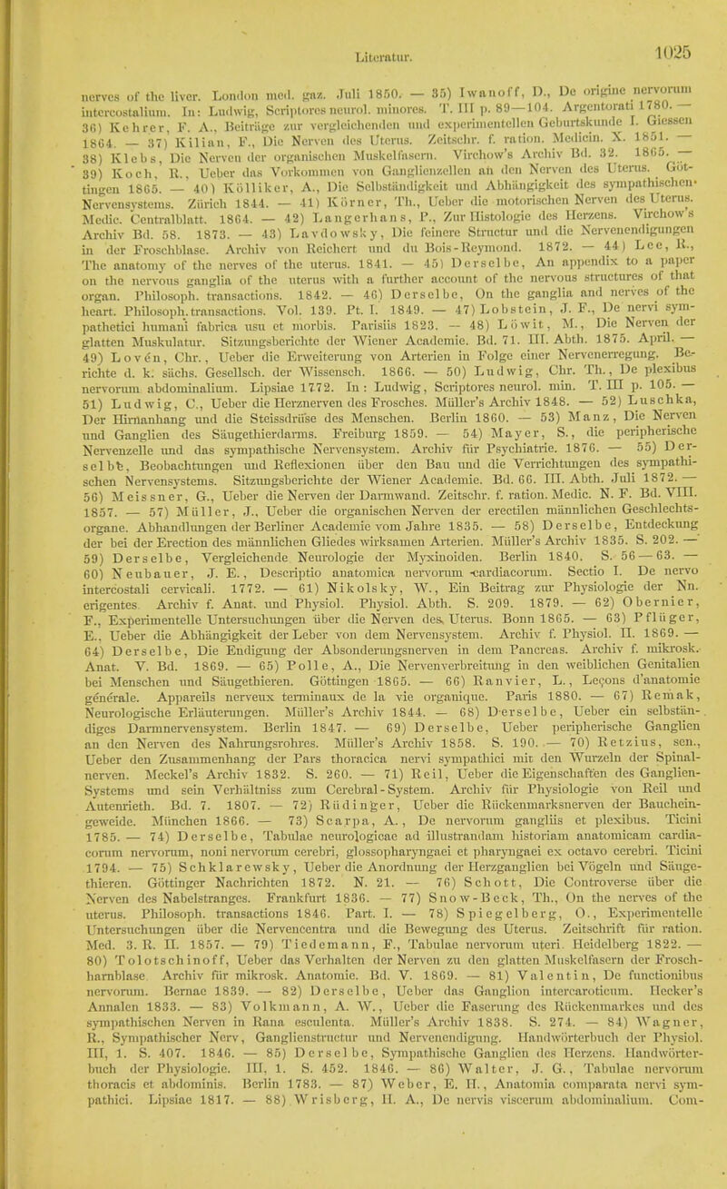 nerves of the liver. Lon.U.n mod. gaz. Juli 1850. — 35) Iwanoff, D., De originc nervorum intcreostalium. In: Lndwig, Scriptores neurol. minorcs. T. Ill p. 89—104. Argentorati 1780. — 36) Kehrer, F. A.. Beitriige znr vergleichcnden and experimentellenGeburtskunde I. Oiessen 18G4. — 37) Kilian, F., Die Nerven des Uterus. Zcitschr. f. ration. Medicin. X. 1851. - 38) Klebs, Die Nerven iler organisohen Muskeli'nsern. Virehow's Archiv Bd. 32. 18G5. — 39) Koch, R., Ueber das Vorkonimen von Ganglien/.ellcu ah den Nerven des Utenis. Got- tmgen 1865. — 401 Kiilliker, A., Die Sclhstiindigkcit and Abhtogigkeit des sympathischen- Norvensvstems. Zurich 1844. — 41) Korner, Th., Ueber die inotorischen Nerven des Uterus. Medio. Ccntralblatt. 1864. — 42) Langerhans, P., Zur Histologic des Her/.ens. Virchow s Archiv Bd. 58. 1873. — 43) Lavdowsky, Die feinere Structur and die Nervcnendigungen in der Frosehblnsc. Archiv von Rcichcrt and du Bois-Rcymond. 1872. — 44) Lee, K., The anatomy of the nerves of the uterus. 1841. — 45) Derselbe, An appendix to a paper on the nervous ganglia of the uterus with a further account of the nervous structures of that organ. Philosoph. transactions. 1842. — 46) Derselbe, On the ganglia and nerves of the heart. Philosoph.transactions. Vol. 139. Pt. I. 1849. — 47)Lobstein, J. F., De nervi sym- pathetic! humani fabrica usu et morbis. Parisiis 1823. — 48) Low it, M., Die Nerven der glntten Muskulatur. Sit/.ungsberichte der Wiener Academic. Bd. 71. III. Abth. 1875. April. 49) Loven, Chr., Ueber die Erweiterung von Arterien in Folgc einer Nervcnerregung. Be.- richte d. k. sachs. Gcsellsch. der Wisscnsch. 1866. — 50) Ludwig, Chr. Th., Dc plexibus nervorum abdominalium. Lipsiae 1772. In: Ludwig, Scriptores neurol. min. T. IU p. 105.— 51) Ludwig, 0., Ueber die Herznervcn des Frosches. Midler's Archiv 1848. — 52) Luschka, Der Hirnanhang and die Steissdrii'se des Mcnschen. Berlin 1860. — 53) Manz, Die Nerven and Ganglion des Siiugethierdarms. Freiburg 1859. — 54) Mayer, S., die peripherische Ncrvcnzelle imd das sympathische Nervensystem. Archiv fur Psychiatrie. 1876. — 55) Der- selbfc, Beobachtungen imd Keflexionen iiber den Bau und die Verrichtimgen des sympathi- schen Nervensystems. Sitzungsberichte der Wiener Academic. Bd. 66. III. Abth. Juli 1872. 56) Meissner, G., Ueber die Nerven der Darmwand. Zeitschr. f. ration.Medic. N. F. Bd. VIII. 1857. — 57) MuTler, J., Ueber die organisohen Nerven der erectilen m'annlichen Geschlechts- organe. Abhandlungen der Berliner Academic vom Jahre 1835. — 58) Derselbe, Entdeckung der bei der Erection des mannlichen Gliedes wirksanieu Arterien. Midler's Archiv 1835. S. 202.— 59) Derselbe, Vergleichende Neurologie der Myxinoiden. Berlin 1840. S. 56 — 63. — 60) Neubauer, J. E., Descriptio anatomica nervorum -cardiacorum. Sectio I. De nervo intercostali cervicali. 1772. — 61) Nikolsky, W., Ein Beitrag zur Physiologie der Nn. erigentes Archiv f. Anat, and Physiol. Physiol. Abth. S. 209. 1879. — 62) Obernier. F., Experimentelle Untersuchungen iiber die Nerven des, Uteres. Bonn 1865. — 63) Pfliiger, E.. Ueber die Abhangigkeit der Leber von dem Nervensystem. Archiv f. Physiol. II. 1869. — 64) Derselbe, Die Endigung der Absonderungsnerven in dem Pancreas. Archiv f. mikrosk. Anat. V. Bd. 1869. — 65) Polle, A., Die Nervenverbreitung in den weiblichen Genitalien bei Menschen and S'augetbieren. Gottingen 1865. — 66) Ranvier, L., Lecons d'anatomie generale. Appareils nerveux tenninaux de la vie organicjue. Paris 1880. — 67) Remak, Neurologische Erlautemngen. Midler's Archiv 1844. — 68) Derselbe, Ueber ein selbstiin- diges Darmnervensystem. Berlin 1847. — 69) Derselbe, Ueber peripherische Ganglicn an den Nerven des Nahrungsrohres. Midler's Archiv 1858. S. 190. — 70) Retains, sen., Ueber den Zusammcnhang der Pars thoracica nervi sympathici mil den Wurzeln der Spinal- nerven. Meckel's Archiv 1832. S. 260. — 71) Reil, Ueber die Eigenschaften des Ganglien- Systcms und sein Verhiiltniss zum Cerebral - System. Archiv fiir Physiologie von Reil imd Autenrieth. Bd. 7. 1807. — 72) Riidinger, Ueber die Riickenmarksnerven der Bauchcin- geweidc. Miinchen 1866. — 73) Scarpa, A., Dc nervorum gangliis et plexibus. Ticini 1785.— 74) Derselbe, Tabulae neurologicae ad illustrandam historiam anatomicam cardia- corum nervorum, noni nervorum cerebri, glossopharyngaei et pharyugaei ex octavo cerebri. Ticini 1794. — 75) Schklarewsky, Ueber die Anordnung der Herzgauglicn bei Vogeln imd S'auge- thiercn. Gottinger Nachrichten 1872. N. 21. — 76) Schott, Die Controverse iiber die Nerven des Nabelstrangcs. Frankfurt 183G. — 77) Snow-Beck, Th., On the nerves of the uterus. Philosoph. transactions 1846. Part. L — 78) Spiegelberg, O., Experimentelle Untersuchungen iiber die Nervenccntra und die Bewegung des Uterus. Zcitschrift fiir ration. Med. 3. R. II. 1857. — 79) Tiedemann, F., Tabulae nervorum uteri. Heidelberg 1822. — 80) Tolotschinoff, Ueber das Verhalten der Nerven zu den glatten Muskclfascrn der Frosch- harnblase Archiv fiir mikrosk. Anatomic. Bd. V. 1869. — 81) Valentin, De functionibus nervorum. Bcrnae 1839. — 82) Derselbe, Ueber das Ganglion intcrcaroticum. Hecker's Annalcn 1833. — 83) Volkmann, A. W., Ueber die Fascrung des Riickenmarkcs und des sympathischen Nerven in Rana esculcnta. Midler's Archiv 1838. S. 274. — 84) Wagner, R., Synipathischer Ncrv, Ganglienstructur und Nervenendigung. Handworterbuch der Physiol. Ill, 1. S. 407. 184G. — 85) Derselbe, Sympathische Ganglion des Herzens. Handworter- buch dor Physiologie. IU, 1. S. 452. 1846. — 86) Walter, J. G., Tabulae nervorum thoracis et abdominis. Berlin 1783. — 87) Weber, E. IT., Anatomia comparata nervi sym- pathici. Lipsiae 1817. — 88) Wrisbcrg, II. A., Dc nervis viscerum abdominalium. Com-