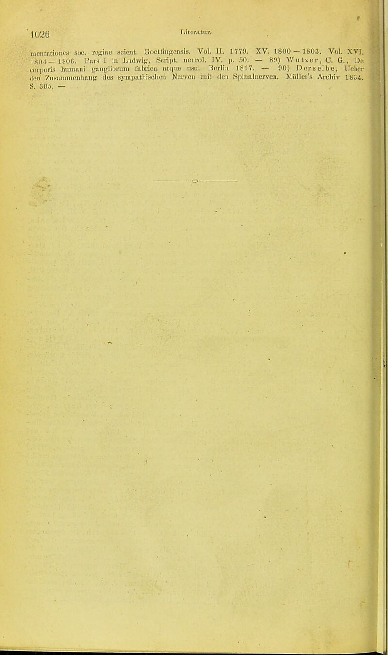 mcntivtjonoB .sue rogiae scicnt. Soofctiiigcnsis. Vol. LL 1773. XV. 1800 - 1803. Vol. XVI. [804—1800. Purs I in Ludwig, Script, nourol, IV. p. 50. — 89) Wut/.cr, (J. G., De corporis human! ganglionim I'abriea atque nsu. Berlin 1817. — 90) Dcrselbe, Ueber den Zusoiumonliang des sympathiseheii Ncrvcn mil tlcn Spinalncrvcn. Miiller's Archiv 1834. S. 305. —