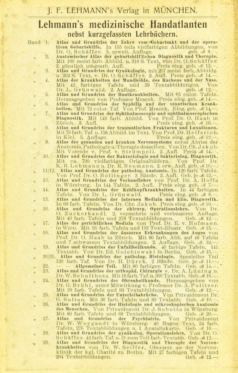 Lelimann's medizinische Handatlanten nebst kurzgefassten Lehrbiichern. Band 1. Atlas iind OrundriNS der Lelire voni KJeburtsakt uiid der opera- tiven Gchiirtsliilfe. lo 155 toils violfarbigen Abbildungeii, von Dr. O. Schiiffer. 5. erweit. Auflage. geb. M 8. . , 2. Aiiatomisclier AtlaN der gebiirtHliilf lichen Diagnostlk und Tlieraple. Mit 160 raeist farl). Abbild. u. 318 S. Text, Von Dr. O.SchilffL'r. 2. giinzlich umgearb. Aufl. Freis pleg. geb. Jl 12.- -. „ 3. Atlas und tirundriss der (jyniikologie, mit 207 meist farb^ Abbildg. u. 2(i2S. Text, v. Dr. O. Scliaff or. 2. Aufl. Preis geb. 14.-. , 4. Atlas der Kranklieiten der Slundliohle, des Uachens und der Nase. Mit 42 farbigen Tafelu uud 39 Toxtabbiidungon. Von ' Dr. 1j. Griinwald. 2. Auflage. geb. Jl 12.—. „ 5. Atlas und flruudriss der Hautkrauklieiten. Mit 65 color. Tafeln. Ilerausgogoben von Professor Mracok. Preis eleg. geb. M 14.—. „ 0. Atlas und Qrundriss der Syphilis und der venerisclien Krank- heiten, Mit 72 color. Taf. Von Prof. Mracek. Eleg. gob. Jl \\.—. , 7. Atlas nnd (Jrundriss der Ophthalnioscopie und ophthalnioscopisclien IHaffnostik. Mit 149 farb. Abbild. Von Prof. Dr. O. Haab in Ziirich. 3. Aufl. Preis eleg. geb. .11 10.—. , 8. Atlas und Orundriss der trauniatischen Frakturen und Luxationen. Mit 79 farb. Taf. u. 158 Abbild. im Text. Von Prof. Dr. H e 1 f e r i oli. in Kiel. 5. jVufl'i&e- Preis eleg. geb. Jl 12.—. , 9. Atlas des gesunden und kranUen Nervensystems nebst Abriss der A natomio, Pathologio u. Therapie desselbon. Von Dr. Ch. J a k o b. Mit Vorrede v. Prof. v. StrUinpell. 2. Aufl. Preis M 14.-. ^ 10. Atlas und Orundriss der Itakteriologie und bakteriolog. Diagnostlk. Mit ca. 700 vielfarbigon Originalbildern. Von Prof. Dr. K. H. L e h m a n n u. Dr. li. N e u ni a n n. 2. erw. Aufl. geb. M 16.-. , 11/12. Atlas und Orundriss der patholog. Anatoniie. In 120 farb. Tafeln. Von Prof. Dr. O. Bollinger. 2 Biinde. 2. Aufl. Gob. je ,yM2.—. „ IH. Atlas und Orundriss der Verbandlelire von Prof. Dr. A. Hoffa in VViirzliurg. In 144 Tafeln. 2. Aufl. Preis eleg. gob. M 7.—. , 14. Atlas und Orundriss der Kehlkopfkrankheiten. In 44 farbigen Tafeln. Von Dr. L. Griinwald. Preis eleg. gob. M H.—. „ 15. Atlas und (>rundriss der internen Medixiu und kliu. Diagiiostik. Ill 68 farb. Tafeln. Von Dr. Gbr. Jakob. Prois eleg. geb. .H 10.-. „ 16. Atlas und Orundriss der cliirurg. Operatiouslelire. Von Dr. (). Zuckorkandl. 2. vermehrte und verbesserto Auflage. Mit 40 farb. Tafoln und 278 Toxtabbiidungon. Gob. Ji 12.—. , 17. Atlas der gericlitlichen Medizin von Prof. Dr. E. v. Hofniann. in Wien. Mit 56 farb. Tafeln und 193 Text-IUustr. Geb. 15.-. , IH. Atlas und Orundriss der iiusseren Erkrankungen des Auges von Prof. Dr. O. Haab in ZUricb. Mit 80 farb. Abb. auf 48 'I'afeln und 7 schwarzen Toxtabbiidungon. 2. Auflage. Geb. M. 10.—. , 19. Atlas nnd Orundriss der Unfallheilkuude. 40 farbigo Tafeln. 141 Textabb. Von Dr. Ed. Golebiowski in Berlin. Geb. .« 15.—. „ 20/21. Atlas und Orundriss der patholog. llistologie. fipozioller Tell 120 farb. Taf. Von Dr. H. Dlirck. 2 Bilndo. Gob. je .11 11.—.- , 22. — — Allgemeiner Tell. Mit 80 farbigen Tafeln. (iob. M 14.-. „ 23. Atlas und (<rundriss der orthopiid. Chirurgie v. Dr. A. Lilning u. Dr.W.Scliulthoss. Mit l6farb.Taf.u.366Toxtabb. Geb..// 16.—. „ 24. Atlas und Orundriss der Ohrenheilkunde. Herausgegciben von ] )r. (r. B r ii li 1, unl(^r Mitiwirkung v. Professor Dr. A. P o 1 i t z er. Mit 39 farb. Tafeln und 99 Toxtabbiidungon. Geb. ..// 12.—. „ 25. Atlas und Orundriss dor Unterloibsbriiche.' Von Privatdozent Dr. (f. Sultan. Mit 36 farb. Tafeln und 83 Toxtabb. Gob. .U 10.—. „ 26. Atlas nnd <<ruudriss der llistologie und niikroskopischen Anatoinie des Mensclion. Von Privatdozent Dr. ,J. S o b o 11 a in'Wiirzburg. Mit 80 farb. Taleln und 68 Textabbildungen. Gel). .// 20.—. , 27. Atlas und (jrundriss der I'svchiatrie. Von Privatdozent Dr. \V. Wevgandt in Wflrzburg. 43 Bogen Text, 24 farb. Taleln, 276 Toxtabbildnngon u. 1 AnstaUskarte. Gob. .// 16.—. „ 28. Atlas und (Jrundriss der gynilkolog. Operatiouslelire. Vou Dr. O. Sc buffer. 42 farb. Taf. u.2l ziitnTcil farb. Text abb. Geb. Jl 12.—. 29. Atlas und (Jrundriss dor Oiagnostik iinil Therapie der N'erven- kranklieiten von Dr. \V. Seiffor, Oberarzt an der Nerven- klinik dor kgl. Charite zu Berlin. Mit 27 farbigen Tafeln und 264 Textabbildungen. Geb. 12.—.