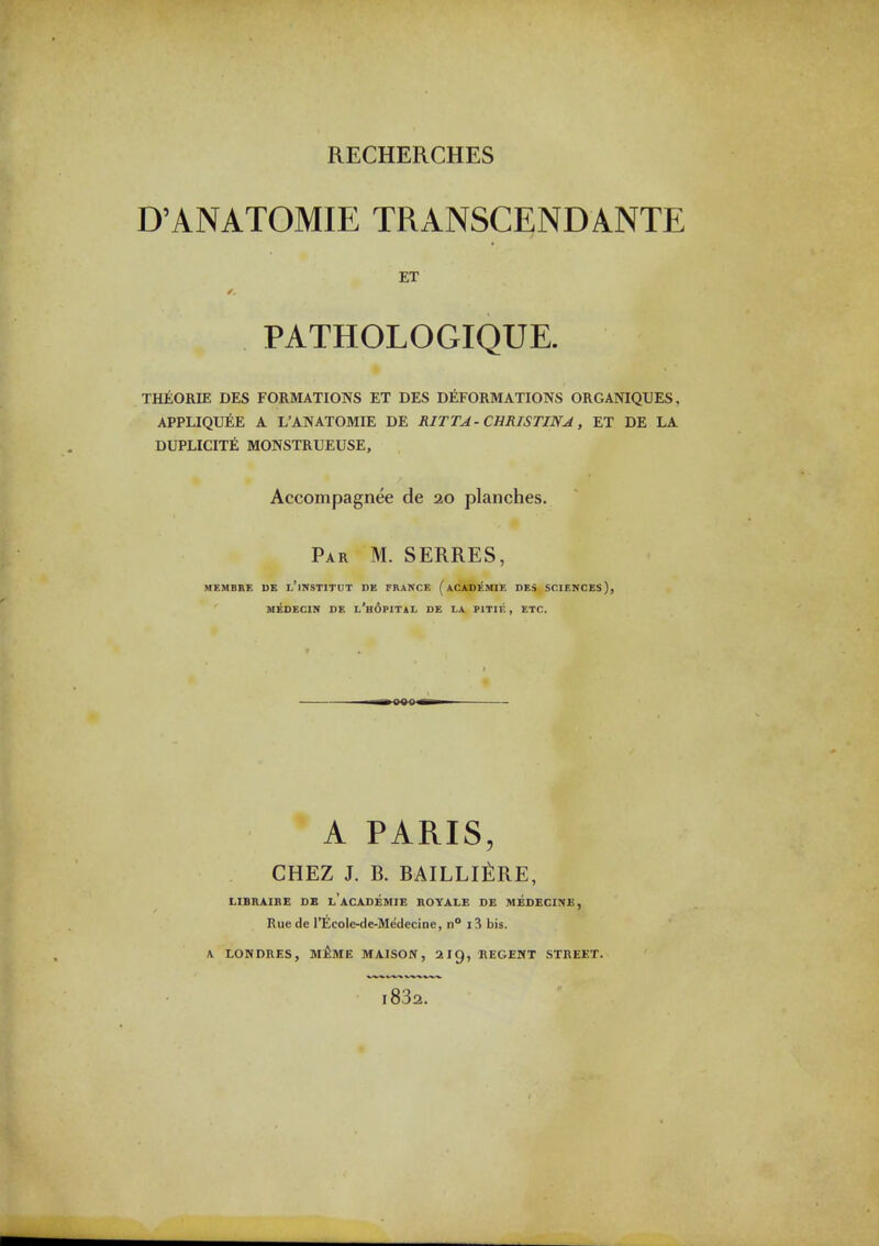 D'ANATOMIE TRANSCENDANTE ET PATHOLOGIQUE. THEORIE DES FORMATIONS ET DES DEFORMATIONS ORGANIQUES, APPLIQUEE A L'ANATOMIE DE RITTA- CHRISTINA, ET DE LA DUPLICITE MONSTRUEUSE, Accompagnee de 20 planches. Par M. SERRES, MEMBRE DE l'iNSTITUT DE FRANCE (aCADEMIE DES SCIENCES), MEDECIN DE l'hOPITAL DE LA PITIE , ETC. A PARIS, CHEZ J. B. bailli^:re, LIBRAIBE DE l'aCASEMIE BOYALE D£ MEDECINE, Ruede rEcole-de-Medecine, n° i3 bis. A LONDRES, m£mE MAISON , 2I9, REGEMT STREET. i832.