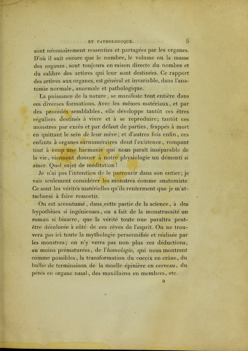 sont necessairement rcssenties et partagees par les organes. D'ou il suit encore que le nombre, le volume ou la masse des organes , sont toujours en raison directe du nombre et du calibre des arteres qui leur sont destinees. Ce rapport des arteres aux organes, est general et invariable, dans I'ana- tomie normale, anormale et pathologique. La puissance de la nature, se manifesto tout entiere dans ces diverses formations. Avec les memes materiaux, et par des procedes semblables, elle developpe tantot ces etres reguliers destines a vivre et a se reproduire; tantot ces monstres par exces et par defaut de parties, frappes a mort en quittant le sein de leur mere; et d'autres fois enfin, ces enfants a organes surnumeraires dont I'existence, rompant tout a coup une harmonic qui nous parait inseparable de la vie, viennent donner a notre physiologic un dementi si amer. Quel sujet de meditation! Je n'ai pas I'intention de le parcourir dans son entier; je vais seulement considerer les monstres com me anatomiste. Ce sont les veritcs raaterielles qu'ils renlerment que je m'at- tacherai a faire ressortir. On est accoutume, dans.cette partie de la science, a des hypotheses si ingenieuses, on a fait de la monstruosite un reman si bizarre, que la verite toute nue paraitra peut- etre decoloree a cote de ces reves de I'esprit. On ne trou- vera pas ici toute la mythologie personnifiee et realisee par les monstres; on n'y verra pas non plus ces deductions, au moins prematurees, de Xhomologie, qui nous montrent comme possibles, la transformation du coccix en crane, du bulbe de terminaison de la moelle epiniere en cerveau, du penis en organe nasal, des maxillaires en membres, etc. 2