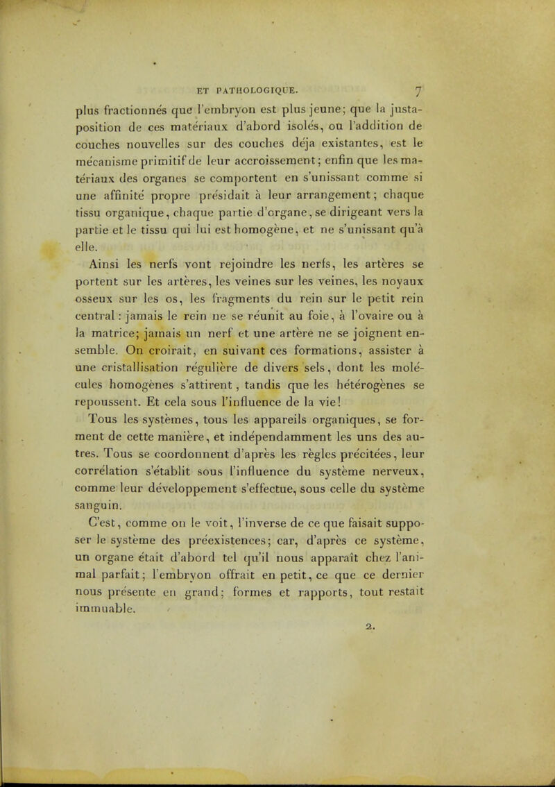 plus fractionnes que I'embryon est plus jeune; que la justa- position de ces materiaux d'abord isoles, oa I'addition de couches nouvelles sur des couches deja existantes, est le me'canisme pritnitif de leur accroissement; enfin que les ma- teriaux des organes se comportent en s'unissant comme si une affinite propre pre'sidait a leur arrangement; chaque tissu organique, chaque partie d'organe,se dirigeant vers la partie et le tissu qui lui est homogene, et ne s'unissant qua elle. Ainsi les nerfs vont rejoindre les nerfs, les arteres se portent sur les arteres, les veines sur les veines, les noyaux osseux sur les os, les fragments du rein sur le petit rein central: jamais le rein ne se reunit au foie, a I'ovaire ou a la matrice; jamais un nerf et une artere ne se joignent en- semble. On croirait, en suivant ces formations, assister a une cristallisation reguliere de divers sels, dont les mole- cules homogenes s'attirent, tandis que les heterogenes se repoussent. Et cela sous I'influence de la vie! Tous lessysteraes, tous les appareils organiques, se for- ment de cette maniere, et independamment les uns des au- tres. Tous se coordonnent d'apres les regies pre'citees, leur correlation s'etablit sous I'influence du systeme nerveux, comme leur developpement s'effectue, sous celle du systeme sanguin. G'est, comme on le voit, I'inverse de ce que faisait suppo- ser le systeme des preexistences; car, d'apres ce systeme, un organe etait d'abord tel qu'il nous apparait chez I'ani- raai parfait; Tembryon offrait en petit, ce que ce dernier nous presente eii grand; formes et rapports, tout restait imtnuable. a.