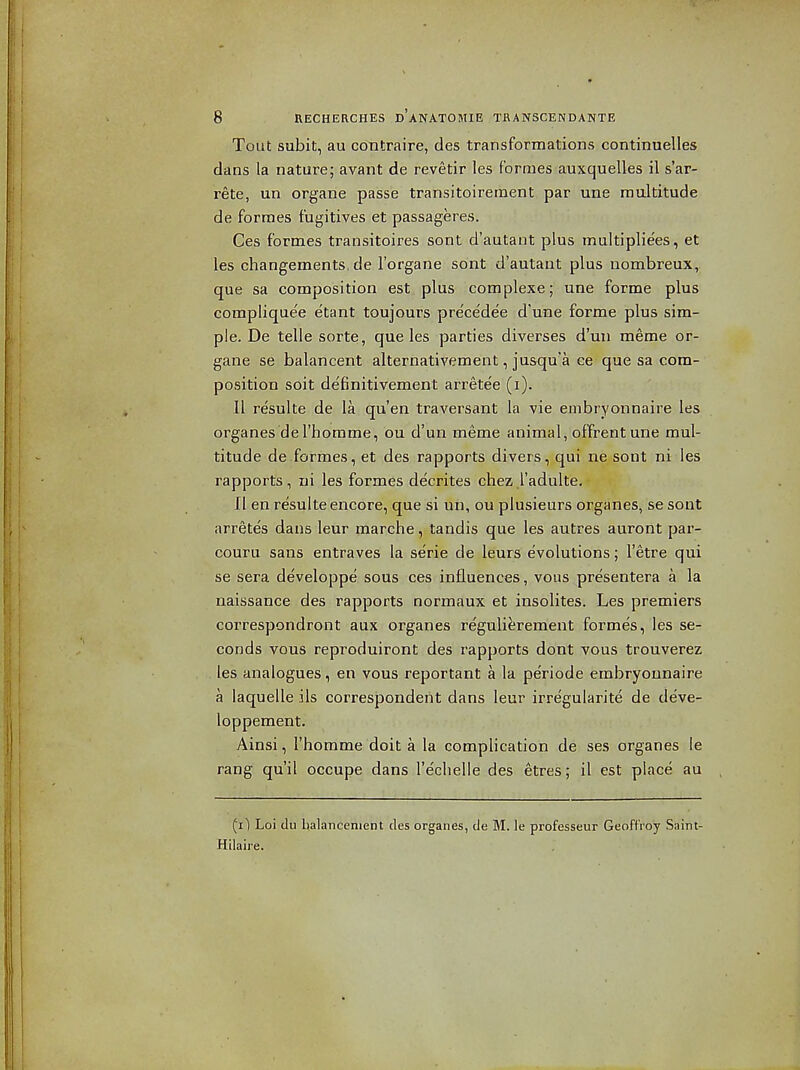 Tout subit, au contraire, des transformations continuelles dans la nature; avant de revetir les formes auxquelles il s'ar- rete, un organe passe transitoireraent par une multitude de formes fugitives et passageres. Ces formes transitoires sont d'autant plus multiplie'es, et les changements, de I'organe sont d'autant plus nombreux, que sa composition est plus complexe; une forme plus complique'e etant toujours pre'ce'dee d'une forme plus sim- ple. De telle sorte, que les parties diverses d'un meme or- gane se balancent alternativement, jusqu'a ce que sa com- position soit definitivement arretee (i). 11 resulte de la qu'en traversant la vie embryonnaire les organes del'horame, ou d'un meme animal, offrent une mul- titude de formes, et des rapports divers, qui ne sont ni les rapports, ni les formes decrites chez I'adulte. II en resulte encore, que si un, ou plusieurs organes, se sont arretes dans leur marche, tandis que les autres auront par- couru sans entraves la serie de leurs evolutions; I'etre qui se sera developpe sous ces influences, vous presentera a la naissance des rapports normaux et insolites. Les premiers correspondront aux organes reguli^rement formes, les se- conds vous reproduiront des rapports dont vous trouverez les analogues, en vous reportant a la periode embryonnaire a laquelle ils correspondent dans leur irregularite de deve- loppement. Ainsi, I'homme doit a la complication de ses organes le rang qu'il occupe dans Teclielle des etres; il est place au (i) Loi dii lialancenient des organes, de M. le professeur GeoftVoy Saint- Hilaire.