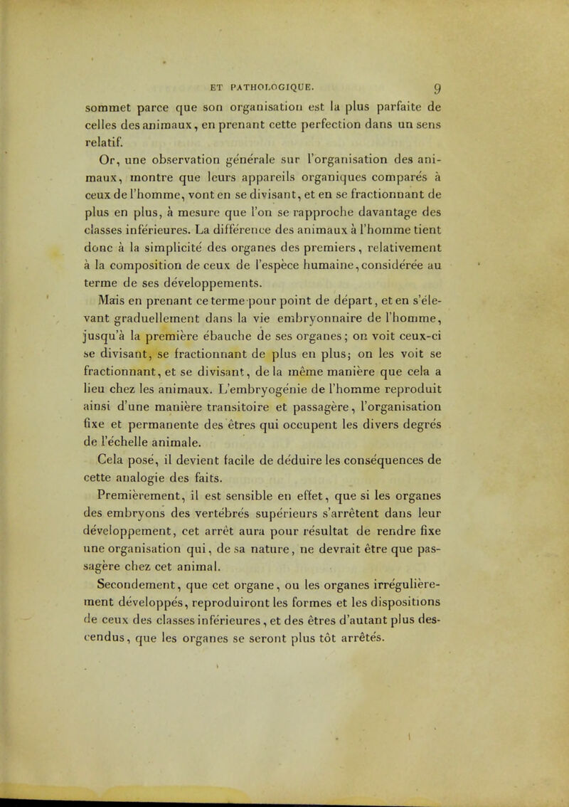 sommet parce que son organisation est la plus parfaite de celles desaniroaux, en prenant cette perfection dans un sens relatif. Or, une observation ge'nerale sur I'organisation des ani- maux, montre que Icurs appareils organiques compares a ceux de I'homrae, vont en se divisant, et en se fractionnant de plus en plus, a mesure que Ton se rapproche davantage des classes inferieures. La difference des animaux a rhornme tient done a la simplicite' des organes des premiers, relativement a la composition de ceux de I'espece humaine,consideree au terme de ses developperaents. Mais en prenant ceterme pour point de depart, eten s'ele- vant graduellement dans la vie embryonnaire de I'honime, jusqu'a la premiere ebauche de ses organes; on voit ceux-ci se divisant, se fractionnant de plus en plus; on les voit se fractionnant, et se divisant, de la meme maniere que cela a lieu chez les animaux. L'embryoge'nie de I'homme reproduit ainsi d'une maniere transitoire et passagere, ['organisation fixe et permanente des etres qui occupent les divers degres de re'chelle animale. Cela pose, il devient facile de deduire les consequences de cette finalogie des faits. Premierement, il est sensible en effet, que si les organes des embryons des vertebres superieurs s'arretent dans leur developpement, cet arret aura pour resultat de rendre fixe une organisation qui, de sa nature, ne devrait etre que pas- sagere chez cet animal. Secondement, que cet organe, ou les organes irreguliere- ment developpes, reproduiront les formes et les dispositions de ceux des classes inferieures, et des etres d'autant plus des- cendus, que les organes se seront plus tot arretes.