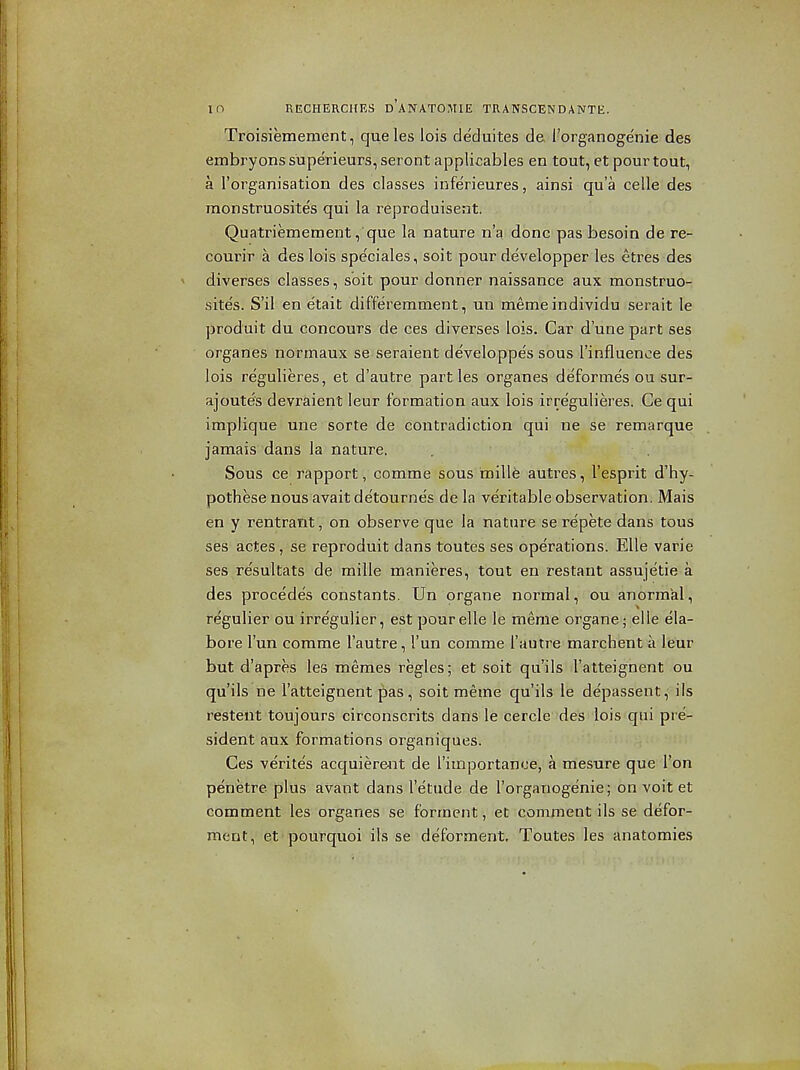 Troisiemement, queles lois deduites de I'organogenie des embryons superieurs, seront applicables en tout, et pour tout, a I'organisation des classes inferieures, ainsi qu'a celle des monstruosites qui la reproduisent. Quatriemement, que la nature n'a done pas besoin de re- courir a des lois speciales, soit pour developper les etres des diverses classes, soit pour donner naissance aux monstruo- site's. S'il en e'tait differemment, un memeindividu serait le produit du concours de ces diverses lois. Car d'une part ses organes normaux se seraient developpes sous I'influence des lois regulieres, et d'autre parties organes deformes ou sur- ajoutes devraient leur formation aux lois irregulieres. Ce qui implique une sorte de contradiction qui ne se remarque jamais dans la nature. . Sous ce rapport, comme sous mille autres, I'esprit d'hy- pothese nous avait de'tourne's de la veritable observation. Mais en y rentrant, on observe que la nature se repete dans tons ses actes, se reproduit dans toutes ses operations. EUe varie ses re'sultats de raille raanieres, tout en restant assujetie a des precedes constants. Un organe normal, ou anormkl, regulier ou irregulier, est pourelle le menie organe; elle ela- bore I'un comme I'autre, I'un comme I'autre marchent a leur but d'apres les memes regies; et soit qu'ils I'atteignent ou qu'ils ne I'atteignent pas, soit meme qu'ils le depassent,'ils resteiit toujours circonscrits dans le cercle 'des iois qui pre- sident aux formations organiques. Ces verites acquierent de rimportance, a mesure que Ton penetre plus avant dans I'e'tude de I'organogenie; on voit et comment les organes se forment, et comment ils se defor- ment, et pourquoi ils se deforment. Toutes les anatomies