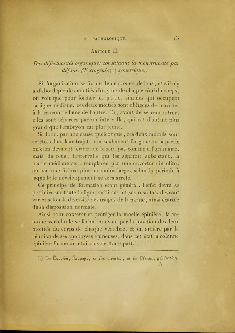 Article II. Des defectuosites organiques constitiiant la monstruosite par defaut. (Ectrogenie {\) sjmetrique.) Si ['organisation se forme de dehors en dedans, et s'il n'y a d'aboi d que des inoities d'organe de chaque cote du corps, on voit que pour former les parties simples qui occupent la ligue mediarie, ces deux moities sont obligees de marcher a la rencontre I'une de I'autre. Or, avant de se rencontrer, dies sout separees par un intervalle, qui est d'autant plus grand que I'embryon est plus jeune. Si done, par une cause quelconque, ces deux moities sont arretees dansleur trajet, non-seulement I'organe ou la partie qu'elles devaient former ne le sera pas comme a Tordinaire, mais de plus, I'intervalle qui les se'parait subsistant, la partie mediane sera remplacee par une ouverture insolite, ou par une fissure plus ou moins large, selon la periode a laquelle le developpement se sera arrete. Ce principe de formation e'tant general, I'effet dcvra se produire sur toute la ligne mediane , et ,ses resultats devront varier selon la diversite des usages de la partie, ainsi e'carte'e de sa disposition normale. Ainsi pour contenir et proteger la moelle epiniere, la co- lonne vertebrale se fermc en avant par la jonction des deux moities du corps de chaque vertebre, et en arriere par la reunion de ses apophyses epineuses; dans cet etat la colonne epiniere forme un etui clos de tt)Ute part. (i) De fexTpMC-), ft)t7p(i)jj.i, je fais ai'orler, et cle r^veoi?, generation.