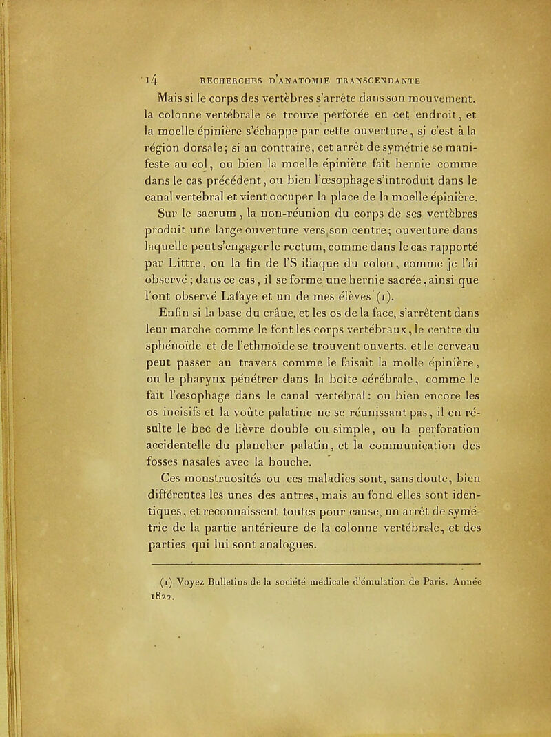 Mais si le corps des vertebres s'arrete clans son mouvement, la colonne vertebrale se trouve perforce en cet endroit, et la moelie epiniere s'echappe par cette ouverture, sj c'est a la region dorsale; si au contraire, cet arret de symetrie se raani- feste au col, ou bien la moelie e'piniere fait hernie comme dans le cas pre'cedent, on bien I'oesophage s'introduit dans le canal vertebral et vientoccuper la place de la moelie epiniere. Sur le sacrum, la non-reunion du corps de ses vertebres pfoduit une large ouverture vers,son centre; ouverture dans laquelle peut s'engager le rectum, comme dans le cas rapporte par Littre, ou la fin de I'S iliaque du colon, comme je I'ai  observe ; dans ce cas, il se forme une hernie sacree, ainsi que I'ont observe Lafaye et un de mes eleves (i). Enfin si la base du crane, et les os de la face, s'arretent dans leurmarche comme le font les corps vertebraux, le centre du spbe'noide et de I'ethmoidese trouvent ouverts, et le cerveau peut passer au travers comme le faisait la molle epiniere, ou le pharynx penetrer dans la boite cerebrale, comme le fait I'oesophage dans le canal vertebral: ou bien encore les OS incisifs et la voute palatine ne se reunissant pas, il en re- sulte le bee de lievre double ou simple, ou la perforation accidentelle du plancher palatin, et la communication des fosses nasales avec la bouche. Ces monstruosites ou ces maladies sont, sans doute, bien differentes les unes des autres, mais au fond elles sont iden- tiques, et reconnaissent toutes pour cause, un arret de sym'e- trie de la partie anterieure de la colonne vertebra4e, et des parties qui lui sont analogues. (i) Voyez Bulletins de la societe medicale d'emulation de Paris. Annee 1829.