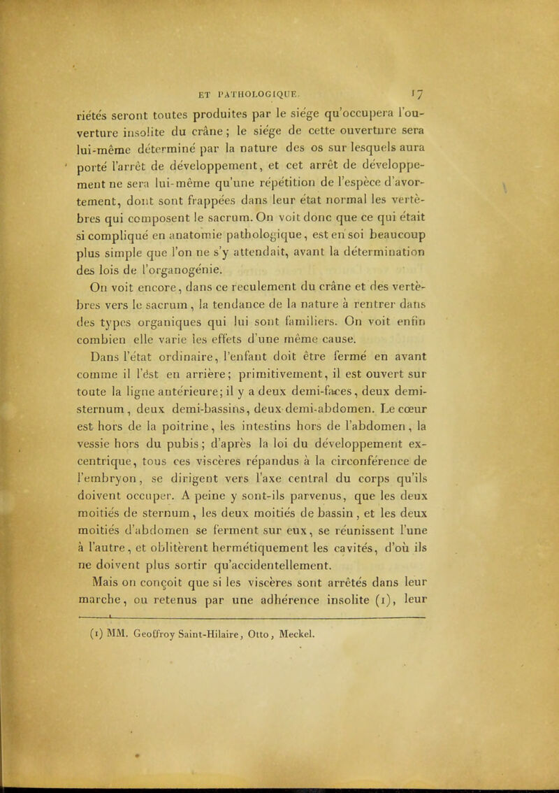 rietes seront toutes produites par le siege qu'occupera I'ou- verture insolite du crane; le siege de cette ouverture sera lui-meme determine par la nature des os sur lesquels aura porte I'arret de developpement, et cet arret de developpe- raent ne sera lui-merne qu'une repetition de I'espece d'avor- tement, dont sont frappees dans leur etat normal ies verte- bres qui composent le sacrum. On voit done que ce qui etait sicomplique en anatomie pathologique, esterisoi beaucoup plus simple que Ton ne s'y attendait, avant la determination des lois de I'organogenie. On voit encore, dans ce reculement du crane et des verte- bres vers le sacrum, la tendance de la nature a rentrer dans des typos organiques qui lui sont f'amiliers. On voit enfin combien elle varie les eft'ets d une meme cause. Dans I'etat ordinaire, I'enfant doit etre ferme en avant comme il I'dst en arriere; primitivement, il est ouvert sur toute la ligne anterieure; il y a deux demi-fjices, deux demi- sternum, deux demi-bassins, deux demi-abdomen. Le coeur est hors de la poitrine, les intestins hors de I'abdomen, la vessie hors du pubis; d'apres la loi du developpement ex- centrique, tous ces visceres repandus a la circonference de I'embryon, se dirigent vers I'axe central du corps qu'ils doivent occiiper. A peine y sont-ils parvenus, que les deux moities de sternum , les deux moities de bassin , et les deux moities d'abdomen se ferment sur eux, se reunissent I'une a I'autre, et obliterent hermetiquement les cavites, d'ou ils ne doivent plus sortir qu'accidentellement. Mais on concoit que si les visceres sont arretes dans leur marche, ou retenus par une adherence insolite (i), leur .——1_ (i) MM. GeoCfroy Saint-Hilaire, Ouo, Meckel.