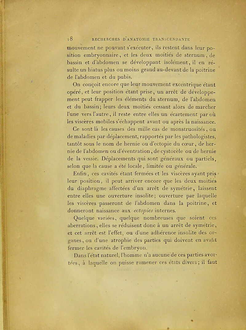 mouvement ne pouvant s'executer, ils restent dans leur po- sition einbryonnaire, et les deux inoities de sternum, de bassin et d'abdomen se developpant isoleraent,il en re- sulte un hiatus plus ou moins grand au-devant de la poitrine de rabdomen et du pubis. On conceit encore que leur mouvement excentrique e'tant opere, et leur position etant prise, un arret de developpe- ment peut frapper les ele'ments du sternum, de I'abdomen et du bassin; leurs deux moitie's cessant alors de marcher I'une versl'autre, il resle entre elles un ecartement par ou les visceres mobiles s'echappent avant ou apres la naissance. Ce sont la les causes des mille cas de monstruosite's, ou de maladies par deplacement, rapportes par les pathologistes, tantot sous le nom de hernie ou d'ectopie du coeur, de her- nie de I'abdomen ou d'eventration, de cystocele ou de hernie de la vessie. De'placements qui sont ge'ne'raux ou partiels, selon que la cause a ete locale, limitee ou generale. Enfin , ces cavites etant ferme'es et les visceres ayant pris ' leur position, il peut arriver encore que les deux moitie's du diaphragme af'fectees d'un arret de syme'trie, laissent entre elles une ouverture insolite; ouverture par laquelle les visceres passeront de I'abdomen dans la poitrine, et donneront naissance aux ectopics internes. Quelque variees, quelque nombreuses que soient ces aberrations, elles se reduisent done a un arret de syme'trie, et cet arret est I'effet, ou d'une adherence insolite des or- ganes, ou d'une atrophic des parties qui doivent en avalit fermer les cavites de rembryon. Dans I'etat naturel, I'homme n'a aucune'de ces parties avor- te'es, a laquelle on puisse ramener ces ctats divers; il faut *