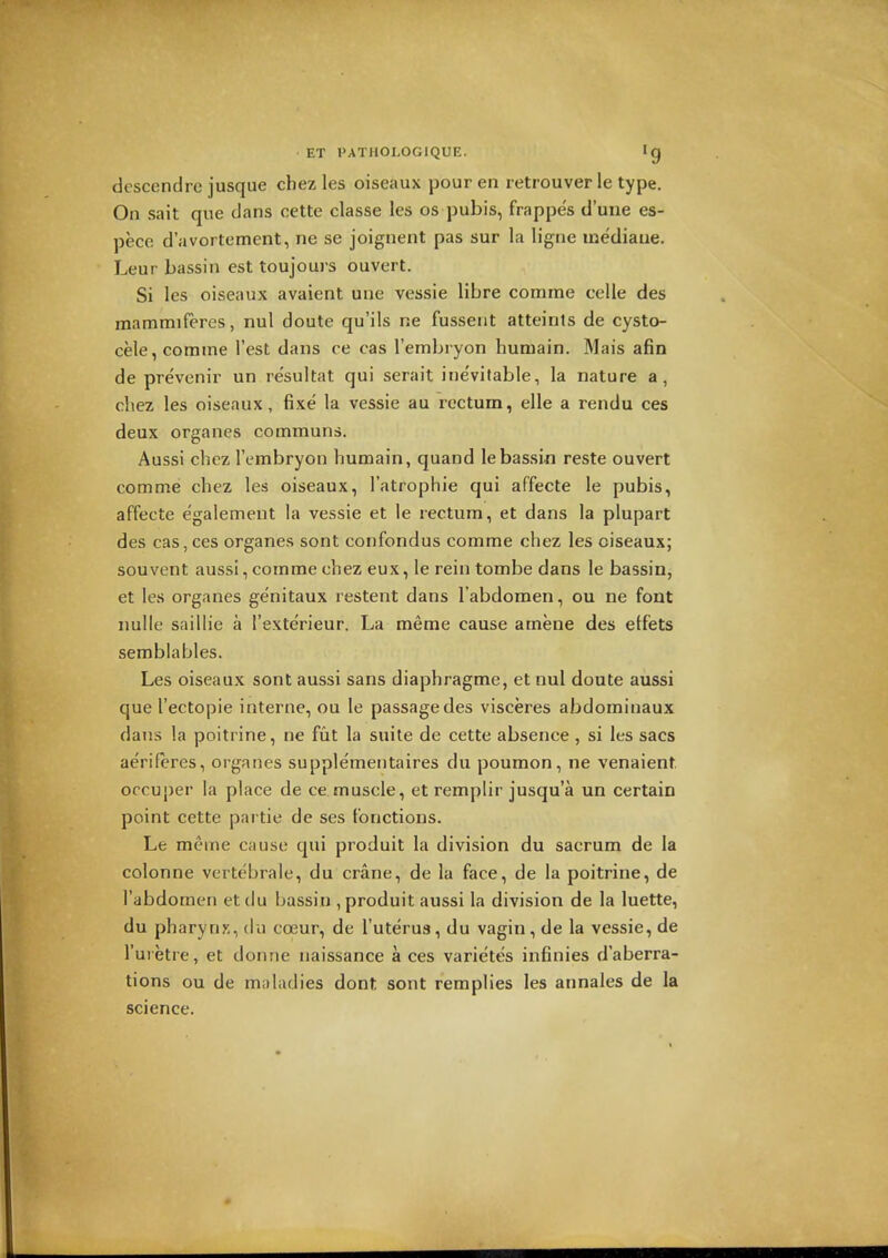 descendre jusque cbez les oiseaux pour en retrouver le type. On sait que dans cette classe les os pubis, frappes d'uue es- pece d'avortement, ne se joignent pas sur la ligne mediaue. Leur bassin est toujours ouvert. Si les oiseaux avaient une vessie libre comme celle des mammiferes, nul doute qu'ils ne fusseiit atteints de cysto- cele, corame Test dans ce cas Tembryon huniain. Mais afin de prevenir un resultat qui serait ine'vifable, la nature a, cliez les oiseaux, fixe la vessie au rectum, elle a rendu ces deux organes communs. Aussi chcz Tembryon humain, quand le bassin reste ouvert comme chez les oiseaux, I'atrophie qui affecte le pubis, affecte e'galement la vessie et le rectum, et dans la plupart des cas, ces organes sont confondus comme chez les oiseaux; sou vent aussi, comme chez eux, le rein tombe dans le bassin, et les organes genitaux restent dans I'abdomen, ou ne font nulle saillie a I'exterieur. La meme cause amene des etfets semblables. Les oiseaux sont aussi sans diaphragme, et nul doute aussi que I'ectopie interne, ou le passage des visceres abdominaux dans la poitrine, ne fut la suite de cette absence , si les sacs aeriferes, organes supplementaires du poumon, ne venaient orcuper la place de ce muscle, et remplir jusqu'a un certain point cette partie de ses tonctions. Le meme cause qui produit la division du sacrum de la colonne vertebrale, du crane, de la face, de la poitrine, de i'abdomen et du bassin , produit aussi la division de la luette, du pharynx, du cceur, de I'uterus, du vagin , de la vessie, de I'uietre, et donne naissance aces varictes infinies d'aberra- tions ou de maladies dont sont remplies les annales de la science.