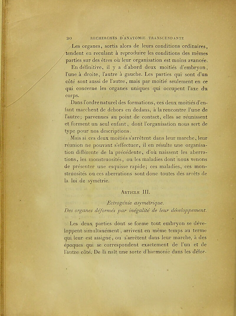 Les organes, sortis alors de leurs conditions ordinaires, /tendent en reculant a reproduire les conditions des memes / parties sur des etres ou leur organisation est moins avancee. En definitive, il y a d'abord deux moities d'embryon, I'une a droite, I'autre a gauctie. Les parties qui sont d'un cote sont aussi de I'autre, mais par moitie seulement en ce qui concerne les organes uniques qui occupent I'axe du corps. Dans I'ordrenaturel des formations, ces deux moitie's d'en- fant marchent de dehors en dedans, a la rencontre I'une de I'autre; parvenues au point de contact, elles se reunissent et forment un seul enfant, dont I'organisation nous sert de type pour nos descriptions. Mais si ces deux moities s'arretent dans leur marche, leur reunion ne pouvant s'effectuer, il en re'sulte une organisa- tion diffe'rente de la precedente, d'ou naissent les aberra- tions, les monstruosites, ou les maladies dont nous venons de presenter une esquisse rapide; ces maladies, ces mon- struosites ou ces aberrations sont done toutes des arrets de la loi de symetrie. Article III. Ectrogenie asymetrique. Des organes deformes par inegalite de leur developpem-ent. Les deux parties dont se forme tout embryon se deve- loppent simultanement, arrivent en meme temps au terme qui leur est assigne', ou s'arretent dans ieur marche, a des epoques qui se correspondent exactement de I'un et de I'autre cote. De la nait une sorte d'harmonie dans les defor-