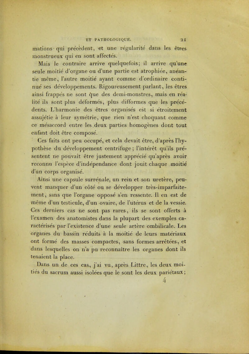 mations qui precedent, et une regularite dans les etres nionstrueux qui en sont affecte's. Mais le contraire arrive quelquefois; il arrive qu'une seule moitie d'organe ou d'une partie est atrophiee, anean- tie meme, I'autre moitie ayant coinme d'ordinaire conti- nue ses developpements. Rigoureusement parlant, les etres ainsi frappes ne sont ^ue des demi-monstres, mais en rea- lite ils sont plus deformes, plus difformes que les prece- dents. L'harmonie des etres organises est si etroitement assujetie a leur symetrie, que rien n'est choquant comme ce mesaccord entre les deux parties homogenes dont tout enfant doit etre compose. Ces faits ont peu occupe, et cela devait etre, d'apres I'hy- pothese du developpement centrifuge; I'interet qu'ils pre- sentent ne pouvait etre justement appre'cie qu'apres avoir reconnu I'espece d'independance dont jouit chaque moitie d'un corps organise. Ainsi une capsule surrenale, un rein et son uretere, peu- vent manquer d'un cote ou se developper tres-imparfaite- ment, sans que I'organe oppose s'eii ressente. II en est de meme d'un testicule, d'un ovaire, de I'uterus et de la vessie, des derniers cas ne sont pas rares, ils se sont offerts a I'examen des anatomistes dans la plupart des exemples ca- racterises par I'existence d'une seule artere ombilicale. Les organes du bassin re'duits a la moitie de leurs maleriaux ont forme' des masses compactes, sans formes arrete'es, et dans lesquelles on n'a pu reconnaitre les organes dont ils tenaient la place. Dans un de ces cas, j'ai vu, apres Littre, les deux moi- ties du sacrum aussi isolees que le sont les deux parietaux; 4