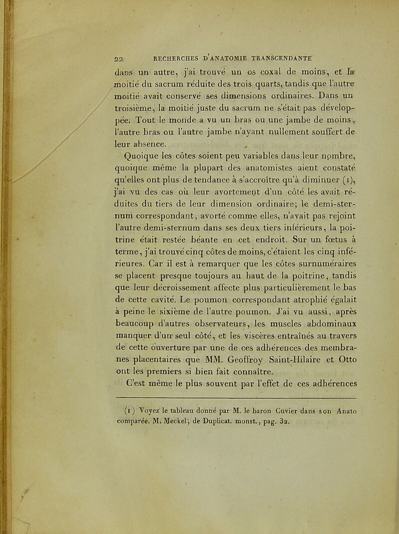 1 22 RECIIERCHES d'aNATOMIE TRANSCENDANTE dans un autre, j'ai trouve un os coxal de moins, et la moitie du sacrum reduite des trois quarts, tandis que I'autre / moitie avait conserve ses dimensions ordinaires. Dans un troisieme, la moitie juste du sacrum ne s'etait pas de'velop- pee. Tout le monde;aiVU un bras ou une jambe de moins, I'autre bras ou I'autre jambe n'ayant nuUement souffert de leur absence. Quoique les cotes soient peu variables dans leur npmbre, quoique meme la plupart des anatomistes aient constate qu'elles ont plus de tendance a s'accroitre qua diminuer (i), j/ai vu des cas oil leur avortement d'un cote les avait re- duites du tiers de leur dimension ordinaire; le demi-ster- num correspondant, avorte comme elles, n'avait pas rejoint I'autre demi-sternum dans ses deux tiers inferieurs, la poi- trine etait restee beante en cet endroit. Sur un foetus a terme, j'ai trouve cinq cotes de moins, c'e'taient les cinq infe- rieures. Car il est a remarquer que les cotes surnumeraires se placent presque toujours au haut de la poitrine , tandis que leur decroissement affecte plus particulierement le bas de cette cavite, Le poumon correspondant atrophie egalait a peine le sixieme de I'autre poumon. J'ai vu aussi, apres beaucoup d'autres observateurs, les muscles abdominaux manquer d'un- seul cote, et les visceres entraines au travers de cette ouverture par une de ces adhereuces des membra- nes placentaires que MM. GeofFroy Saint-Hilaire et Otto ont les premiers si bien fait connaitre. C'est meme le plus souvent par I'effet de ces adherences (i) Voyez le tableau donne par M. le baron Cuvier dans son Anato