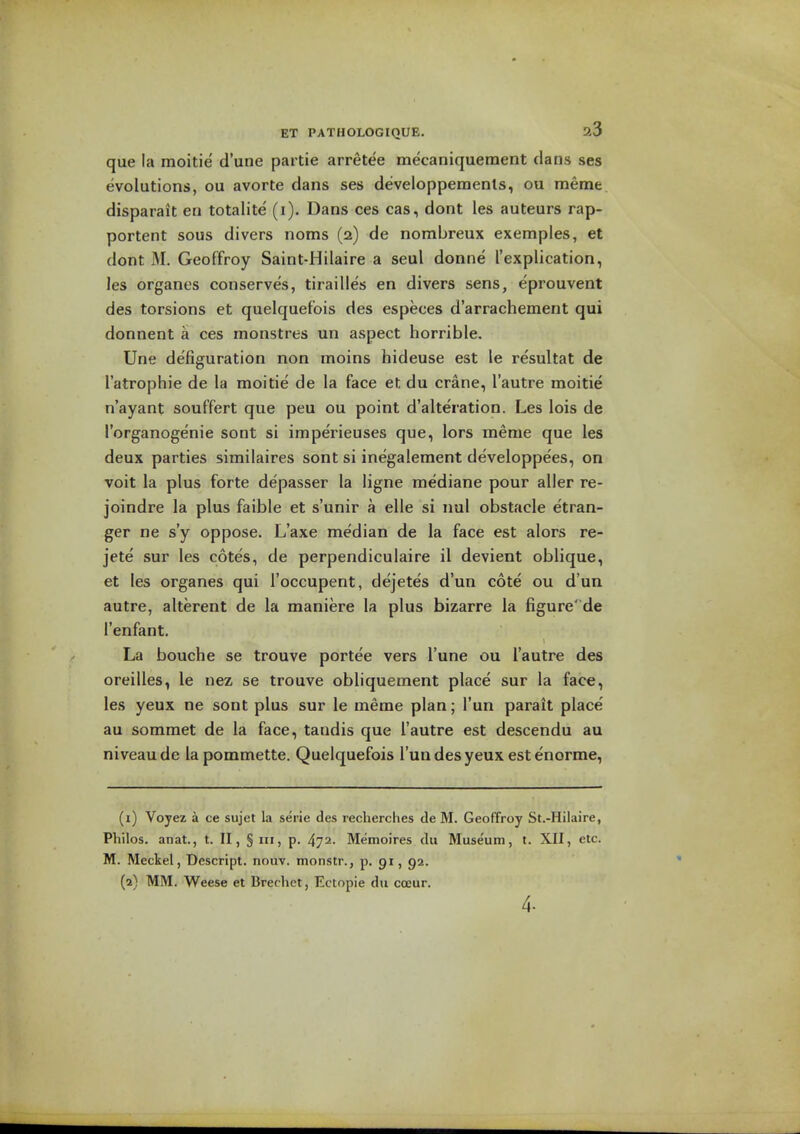 que la moitie d'une partie arretee mecaniqueraent clans ses evolutions, ou avorte dans ses developperaents, ou meme disparait en totalite (i). Dans ces cas, dont les auteurs rap- portent sous divers noms (2) de nombreux exemples, et dont M. Geoffroy Saint-Hilaire a seul donne ['explication, les organes conserves, tirailles en divers sens, eprouvent des torsions et quelquef'ois des especes d'arrachement qui donnent a ces monstres un aspect horrible. Une defiguration non moins hideuse est le resultat de I'atrophie de la moitie de la face et du crane, I'autre moitie n'ayant souffert que peu ou point d'alteration. Les lois de I'organogenie sont si imperieuses que, lors meme que les deux parties similaires sont si inegalement developpees, on voit la plus forte depasser la ligne mediane pour aller re- joindre la plus faible et s'unir a elle si iml obstacle etran- ger ne s'y oppose. L'axe median de la face est alors re- jete sur les cotes, de perpendiculaire il devient oblique, et les organes qui I'occupent, dejetes d'un cote ou d un autre, alterent de la maniere la plus bizarre la figure' de I'enfant. La bouche se trouve portee vers I'une ou I'autre des oreilles, le nez se trouve obliquement place sur la face, les yeux ne sont plus sur le meme plan; I'un parait place' au sommet de la face, tandis que I'autre est descendu au niveau de la pommette. Quelquefois I'un des yeux estenorme, (1) Voyez a ce sujet la serie des recherches de M. Geoffroy St.-Hilaire, Philos. anat., t. II, §111, p. 472- Memoires du Muse'um, t. XII, etc. M. Meckel, Descript. nouv. monstr., p. 91, gi. (2) MM. Weese et Brechet, Ectopie du occur.