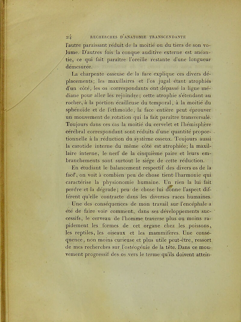 I'autre paraissant re'duit de la moitie ou du tiers de son vo- lume. D'autres fois la conque audirive externa est anean- / tie, ce qui fait paraitre I'oreille restante d'une longueur demesuree. La charpenle osseuse de la face explique ces divers de- placements; les maxillaires et I'os jugal etant atrophies d'un cote, les os correspondants ont depasse la ligne me- diane pour aller les rejoindre; cette atrophic s'etendant au rocher, a la portion ecailleuse du temporal, a la moitie du sphe'noide et de I'ethmo'ide, la face entiere peut e'prouver un mouvement de .rotation qui la fait paraitre transversale. Toujours dans ces cas la moitie du cervelet et I'hemisphere cerebral correspondant sont re'duits d'une quantite propor- tionnelle a la reduction du systeme osseux. Toujours aussi la carotide interne du meme cote est atrophiee; la maxil- laire interne, le nerf de la cinquieme paire et leurs em- branchements sont surtout le sie'ge de cette reduction. En etudiant le balancement respectif des divers os de la face, on voit a combien peu de chose tient I'harmouie qui caracterise la physionomie humaine. Un rien la lui fait perdre et la degrade; peu de chose lui d^ne I'aspect dif- ferent qu'elle contracte dans les diverses races humaines. Une des consequences de mon travail sur I'encephale a ete de faire voir comment, dans ses developpements suc- cessifs, le cerveau de I'homme traverse plus ou moins ra- pidement les formes de cet organe chez les poissons, les reptiles, les oiseaux et les mammiferes. Uue conse- quence, non moins curieuse et plus utile peut-etre, ressort de mes recherches sur I'oste'ogenie de la tete. Dans ce mou- vement progressif des o.s vers le terme qu'ils doivent attein-