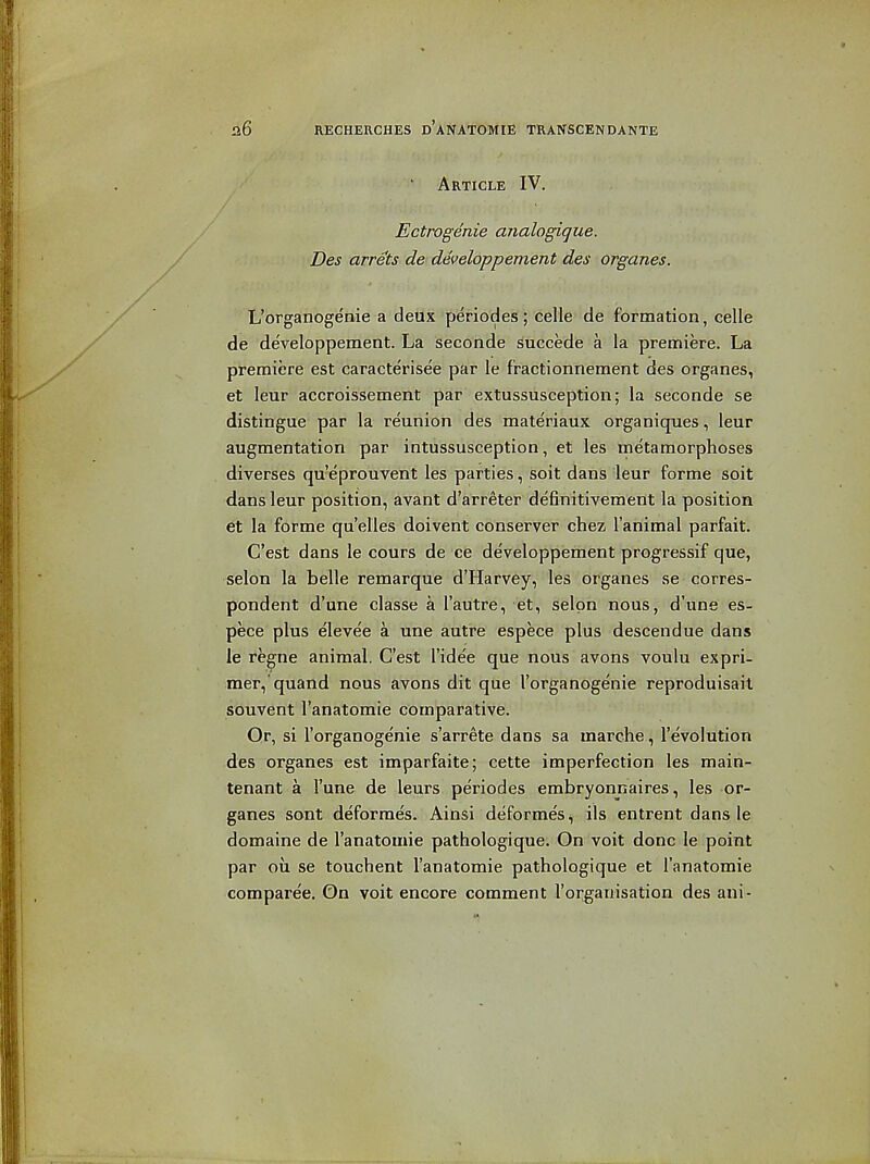 ' Article IV. Ectrogenie analogique. Des arrets de developpement des organes. L'organogenie a deux periodes; celle de formation, celle de de'veloppement. La seconde succede a la premiere. La premiere est caracterisee par le fractionnement des organes, et leur accroissement par extussusception; la seconde se distingue par la reunion des mate'riaux organiques, leur augmentation par intussusception, et les metamorphoses diverses qu'eprouvent les parties, soit dans leur forme soit dans leur position, avant d'arreter definitivement la position et la forme qu'elles doivent conserver chez I'animal parfait. C'est dans le cours de ce developpement progressif que, selon la belle remarque d'Harvey, les organes se corres- pondent d'une classe a I'autre, 'et, s;elpn nous, d'une es- pece plus elevee a une autre espece plus descendue dans le regne animal. C'est I'idee que nous avons voulu expri- mer,'quand nous avons dit que l'organogenie reproduisail souvent I'anatomie comparative. Qr, si l'organogenie s'arrete dans sa marche, revolution des organes est imparfaite; cette imperfection les main- tenant a I'une de leurs periodes embryonnaires, les or- ganes sont deforraes. Ainsi deformes, ils entrent dans le domaine de I'anatomie pathologique. On voit done le point par oil se touchent I'anatomie pathologique et I'anatomie comparee. On voit encore comment I'organisation des ani-