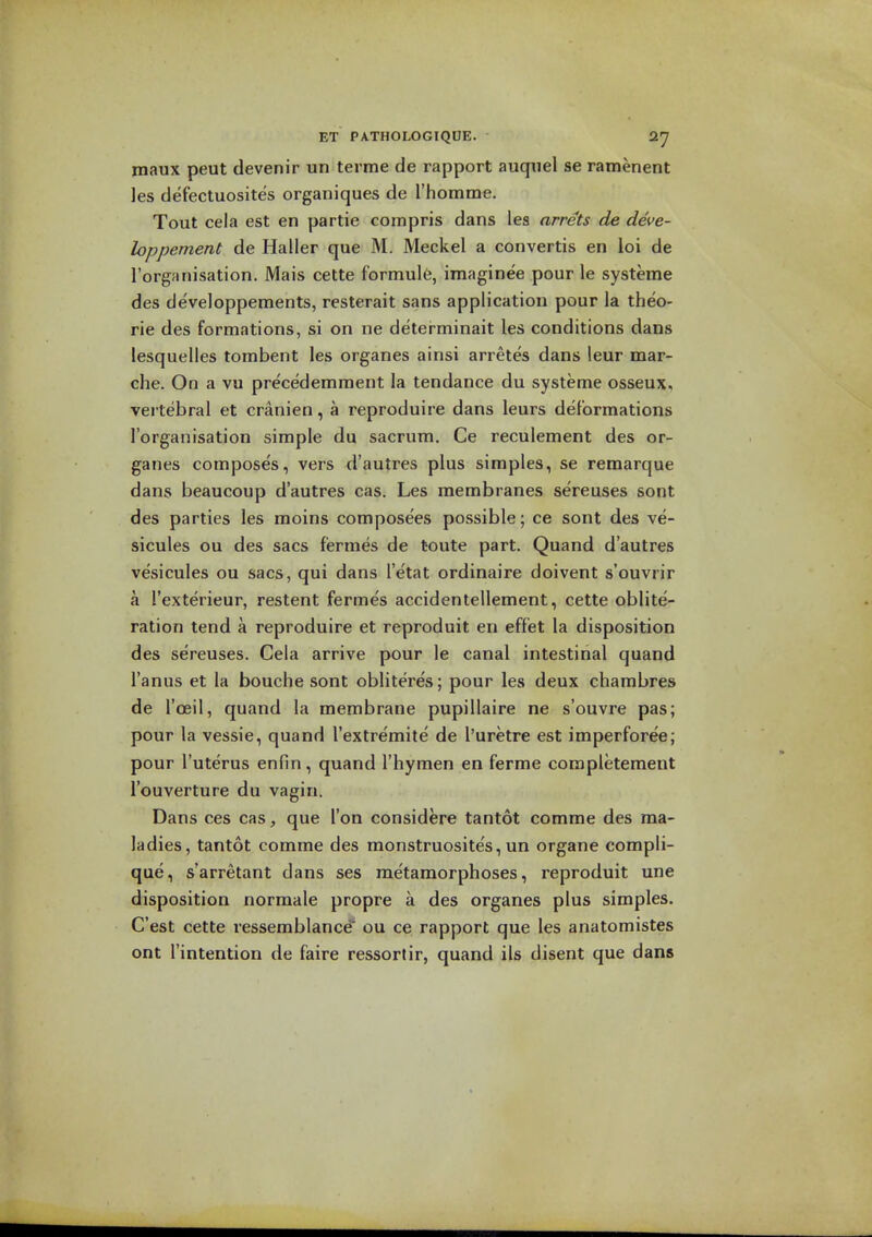 maux peut devenir un terme de rapport auquel se ramenent les defectuosites organiques de rhomme. Tout cela est en partie compris dans les arrets de deve- loppement de Haller que M. Meckel a convertis en loi de I'orgnnisation. Mais cette formule, imaginee pour le systeme des developpements, resterait sans application pour la theo- rie des formations, si on ne determinait les conditions dans lesquelles tombent les organes ainsi arretes dans leur mar- che. On a vu precedemment la tendance du systeme osseux, vei tebral et cranien, a reproduire dans leurs deformations I'organisation simple du sacrum. Ce reculement des or- ganes composes, vers d'autres plus simples, se remarque dans beaucoup d'autres cas. Les membranes sereuses sont des parties les moins composees possible; ce sont des ve- sicules ou des sacs fermes de t-oute part. Quand d'autres vesicules ou sacs, qui dans I'etat ordinaire doivent s'ouvrir a I'exterieur, restent fermes accidentellement, cette oblite- ration tend a reproduire et reproduit en effet la disposition des sereuses. Cela arrive pour le canal intestinal quand I'anus et la bouche sont obliteres; pour les deux charabres de I'oeil, quand la membrane pupillaire ne s'ouvre pas; pour la vessie, quand I'extremite de I'uretre est imperforee; pour I'uterus enfin, quand I'hymen en ferme completement I'ouverture du vagin. Dans ces cas, que Ton considere tantot comme des ma- ladies, tantot comme des monstruosites, un organe compli- que, s'arretant dans ses metamorphoses, reproduit une disposition normale propre a des organes plus simples. C'est cette ressemblancd' ou ce rapport que les anatomistes ont I'intention de faire ressortir, quand ils disent que dans