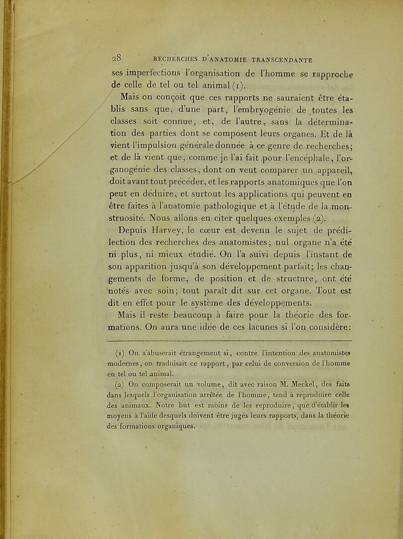 ses imperfections I'organisation de rhomme se rapproche de celle de tel ou tel animal (i). Mais on con^oit que ces rapports ne sauraient etre eta- blis sans que, d'une part, I'embryogenie de toutes les classes soit connue, et, de I'autre, sans la determina- tion des parties dont se composent leurs organes. Et de la vient I'impulsion generale donnee a ce genre de recherches; et de la vient que, comrae je I'ai fait pour I'ence'phale, I'or- ganoge'nie des classes, dont on veut comparer un appareil, doit avanttoutpre'ce'der, et les rapports anatomiques que Ton peut en deduire, el surtout les applications qui peuvent en etre faites a I'anatomie pathologique et a I'etude de la mon- struosite. Nous allons en citer quelques exemples (2). Depuis Harvey, le coeur est devenu le sujet de predi- lection des recherches des anatomistes; nul organe n'a ete rii plus, ni mieux etudie. On I'a suivi depuis I'instant de son apparition jusqu'a son developpement parfait; les chan- ;gements de forme, de position et de structure, ont ete 'note's avec soin; tout parait dit sur cet organe. Tout est dit en effet pour le systeme des developpements. Mais il reste beaucoup a faire pour la theorie des for- mations. On aura une idee de ces iacunes si Ton considere: (1) On s'abuserait etrangement si, contre I'intention des anatomistes modernes, on traduisait ce rapport, par celui de conversion de l!liomme ■en tel ou tel animal. (2) On composerait un volume, dit avec raison M. Meckel, des faits dans lesquels .I'organisation arr.etee de I'homme, tend a reprodiiire celle des animaux. Notre t'tit est nibins de les reproduire, que d'etablir les moyens a I'aide desquels doivent etre juges leurs rapports; dans la theorie des formations organigues.