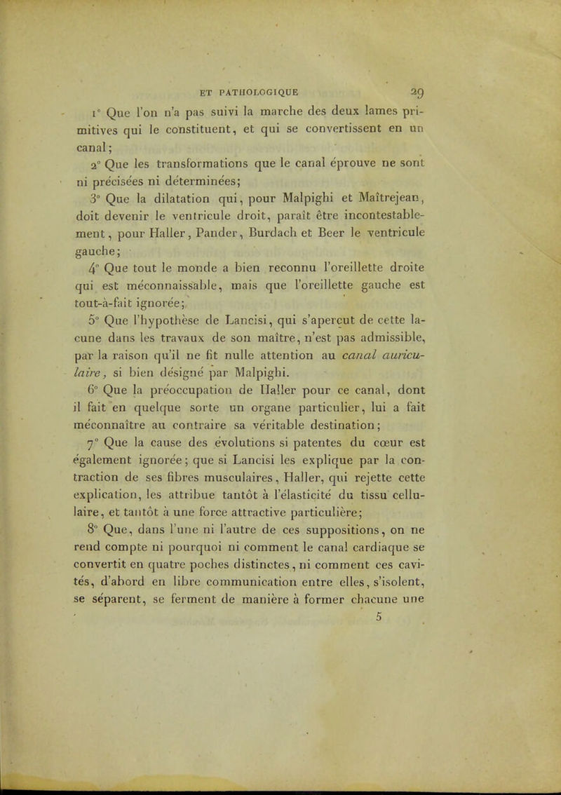 r Que Ton n'a pas suivi la marche des deux lames pri- mitives qui la constituent, et qui se convertissent en un canal; 2° Que les transformations que le canal eprouve ne sent ni precisees ni determinees; 3° Que la dilatation qui, pour Malpighi et Maitrejean, doit devenir le ventricule droit, parait etre incontestable- men t, pour Haller, Pander, Burdach et Beer le ventricule gauche; 4 Que tout le monde a bien reconnu I'oreillette droite qui est meconnaissable, mais que I'oreillette gauche est tout-a-fait ignoree; 5° Que I'hypothese de Lancisi, qui s'apercut de cette la- cune dans les travaux de son maitre, n'est pas admissible, pat la raison qu'il ne fit nulle attention au canal auricu- la ire, si bien designe par Malpighi. 6 Que la preoccupation de Ilaller pour ce canal, dont il fait en quelque sorte un organe particulier, lui a fait meconnaitre au contraire sa veritable destination; 7° Que la cause des evolutions si patentes du coeur est egalement ignoree; que si Lancisi les explique par la con- traction de ses fibres muscuiaires, Haller, qui rejette cette explication, les attribue tantot a I'elasticite' du tissu cellu- laire, et tantot a une force attractive particuliere; 8 Que, dans Tune ni I'autre de ces suppositions, on ne rend compte ni pourquoi ni comment le canal cardiaque se convertit en quatre poches distinctes, ni comment ces cavi- tes, d'abord en libra communication entre elles, s'isolent, se separent, se ferment de maniere a former chacune une 5