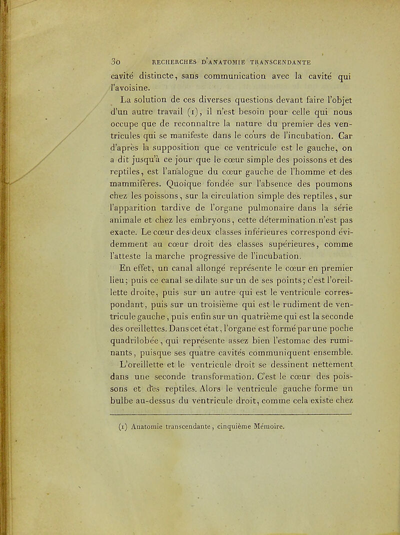 cavite distincte, sans communicatioa avec la cavite qui I'avoisine. La solution de ces diverses questions devant faire I'objet d'un autre travail (i), il n'est besoin pour celle qui nous occupe que de reconnaltre la nature du premier des ven- tricules qui se manifeste dans le coWs de I'incubation. Car d'apres la supposition que ce ventricule est le gauche, on a dit jusqu'a ce jour que le cceur simple des poissons et des reptiles, est I'an'alogue du cceur gauche de I'homme et des mammiferes. Quoique fonde'e sur I'absence des poumons chez les poissons, sur la circulation simple des reptiles, sur I'apparition tardive de I'organe pulmonaire dans la serie aniraale et chez les embryons, cette determination.n'est pas exacte. Le coeur des deux classes inferieures correspond evi- demment au coeur droit des classes superieures, comme I'atteste la marche progressive de I'incubation. En effet, un canal allonge represente le coeur en premier lieu; puis ce canal se dilate sur un de ses points; c'est I'oreil- lette droite, puis sur un autre qui est le ventricule corres- pondant, puis sur un troisieme qui est le rudiment de ven- tricule gauche, puis enfin sur un quatrieme qui est la seconde des oreillettes. Dans cet etat, I'organe est forme par une poche quadrilobee, qui represente assez bien I'estomac des rumi- nants, puisque ses quatre cavites communiquent ensemble. L'oreillette et le ventricule droit se dessinent nettement dans une seconde transformation. C'est le coeur des pois- sons et des reptiles. Alors le ventricule gauche forme un bulbe au-dessus du ventricule droit, comme cela existe chez (i) Anatomic transcendante, cinquieme Memoire. V