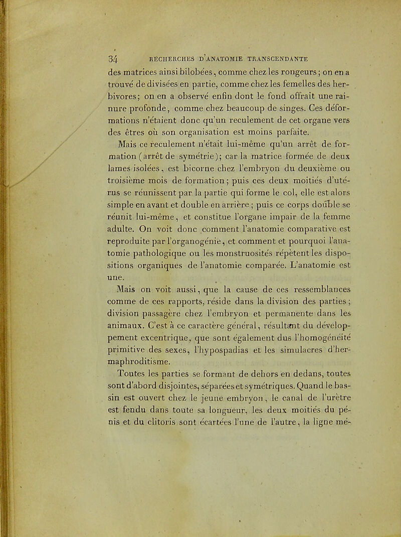 des matrices ainsi bilobees, comme chez les rongeurs; on en a trouve' de divisees en partie, comme chez les femelles des her- bivores; on en a observe enfin dont le fond offrait une rai- nure profonde, comme chez beaucoup de singes. Ces defor- mations n'etaient done qu'un reculement de cet organe vers des etres ou son organisation est moins parfaite. Mais ce reculement n'e'tait lui-merae qu'un arret de for- mation (arret de symetrie); car la matrice formee de deux lames isolees, est bicorne chez I'embryon du deuxieme ou troisierae mois de formation; puis ces deux moilie's d'ute- rus se reunissent par la partie qui forme le col, elle est alors simple en avant et double en arriere ; puis ce corps douLle se reunit lui-meme, et constitue I'organe impair de la femme adulte. On voit done comment I'anatomie comparative est reproduite par I'organogenie, et comment et pourquoi I'ana- tomie pathologique ou les monstruosite's repetent les dispo- sitions organiques de I'anatomie comparee. L'anatomie est une. Mais on voit aussi, que la cause de ces ressemblances comme de ces rapports, reside dans la division des parties ; division passagere chez I'embryon et permanente dans les animaux. C'est a ce caractere general, resultfmt du develop- pement excentrique, que sont egalement dus I'horaogeneite primitive des sexes, I'hypospadias et les simulacres d'her- maphroditisme. Toutes les parties se formant de dehors en dedans, toutes sont d'abord disjointes, separeeset symetriques. Quand le bas- sin est ouvert chez le jeune embryon, le canal de I'uretre est fendu dans toute sa longueur, les deux moities du pe- nis et du clitoris sont ecartees I'une de I'autre, la ligne me-