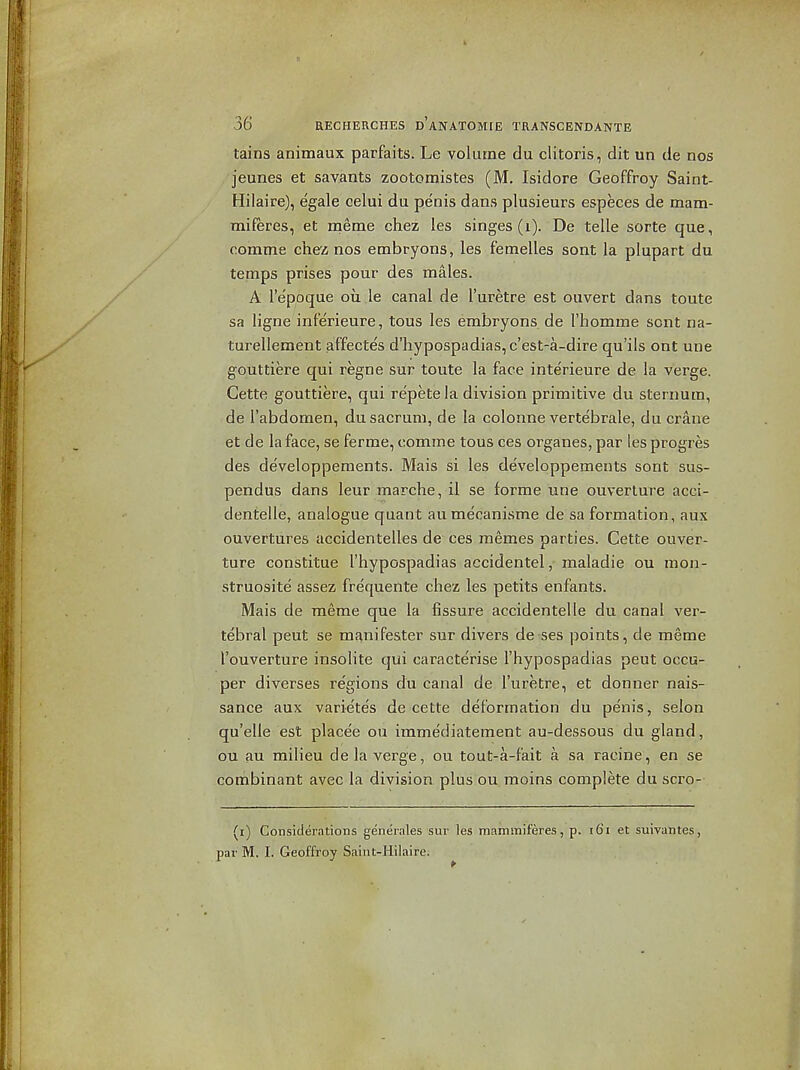 tains animaux parfaits. Le volume du clitoris, dit un de nos jeunes et savants zootomistes (M. Isidore Geoffrey Saint- Hilaire), egale celui du penis dans plusieurs especes de mam- miferes, et meme chez les singes (i). De telle sorte que, comme chez nos embi^yons, les femelles sont la plupart du temps prises pour des males. A lepoque ou le canal de I'uretre est ouvert dans toute sa ligne inferieure, tous les embryons de I'homme sont na- turellement affectes d'hypospadias, c'est-a-dire qu'ils ont une gouttiere qui regne sur toute la face interieure de la verge. Cette gouttiere, qui re'petela division primitive du sternum, de I'abdomen, du sacrum, de la colonne vertebrale, du crane et de la face, se ferme, comme tous ces organes, par les progres des developperaents. Mais si les developpements sont sus- pendus dans leur marche, il se forme une ouverture acci- dentelle, analogue quant aumecanisme de sa formation, aux ouvertures accidentelles de ces memes parties. Cette ouver- ture constitue I'hypospadias accidentel, maladie ou mon- struosite assez frequente chez les petits enfants. Mais de meme que la fissure accidentelle du canal ver- tebral peut se manifester sur divers de ses points, de meme I'ouverture insolite qui caracte'rise I'hypospadias peut occu- per diverses regions du canal de I'uretre, et donner nais- sance aux varie'tes de cette deformation du penis, selon qu'elle est placee ou immediatement au-dessous du gland, ou au milieu de la verge, ou tout-a-fait a sa racine, en se combinant avec la division plus ou moins complete du scro- (i) Considerations genernles sur les mammiferes, p. i6i et suivantes, par M. I. Geoffroy Saiut-Hilaire.