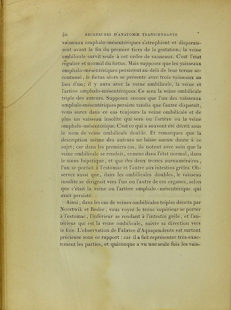 vaisseaux omphalo-mesenteriques s'atrophient et disparais- sent avant la fin du premier tiers de la gestation; la veine ombilicale survit seule a cet ordre de vaisseaux. C'est I'etat regulier et normal du foetus. Mais supposez que les yaisseaux omphalo-mesenteriques persistentau-dela de leur terme ac- coutume, le foetus alors se presente avec trois vaisseaux au lieu d'un^ il y aura avec la veine ombilicale, la veine et I'artere omphalo-mesenteriques. Ce sera la veine ombilicale triple des auteurs. Supposez encore que I'un des vaisseaux omphalo-mesenteriques persiste tandis que I'autre disparait, vous aurez dans ce cas toujours la veine ombilicale et de plus un vaisseau insoHte qui sera ou I'artere ou la veine omphalo-mesenterique. C'est ce qui a souvent ete decrit sous le nom de veine ombilicale double. Et remarquez que la description meme des auteurs ne laisse aucun doute a ce sujet; car dans les premiers cas, ils notent avec soin que la veine ombilicale se rendait, comme dans I'etat normal, dans ie sinus hepatique, et que des deux troncs surnumeraires, I'un se portait a I'estomac et I'autre auxintestins greles. Ob- servez aussi que, dans les ombilicales doubles, le vaisseau iusolite se dirigeait vers Tun ou I'autre de ces organes, selon que c'etait la veine ou I'artere omphalo-mesenterique qui avait persiste. Ainsi, dans les cas de veines ombilicales triples decrits par Noortwik et Besler, vous voyez le tronc superieur se porter a I'estomac, I'inferieur se rendant a I'intestin grele, et I'an- te'rieur qui est la veine ombilicale, suivx'e sa direction vers le foie. L'observation de Fabrice d'Aqua pendente est surtout pre'cieuse sous ce rapport: car ila fait representer tres-exac- tement les parties, et quiconque a vu une seule fois les vais-