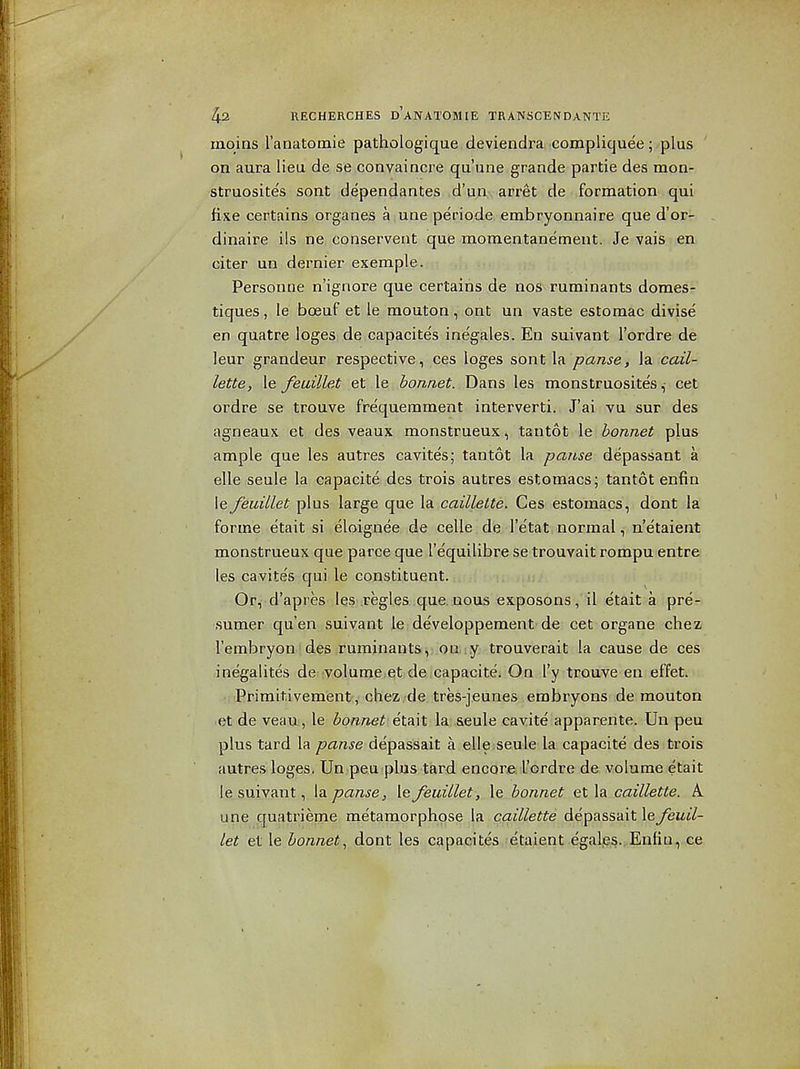 rnoins ranatomie pathologique deviendra compliquee; plus on aura lieu de se convaincre qu'une grande partie des mon- struosites sont dependantes d'un arret de formation qui fixe certains organes a une periode embryonnaire que d'or- dinaire ils ne conservent que momentane'ment. Je vais en citer un dernier exemple. Personne n'ignore que certains de nos ruminants domes- tiques, le boeuf et le mouton, ont un vaste estomac divise en quatre loges de capacite's inegales. En suivant I'ordre de leur grandeur respective, ces loges sont la pause, la cail- lette, le feuillet et le ^ora/ief. Dans les monstruosite's, cet ordre se trouve frequemment interverti. J'ai vu sur des agneaux et des veaux monstrueux, tantot le bonnet plus ample que les autres cavites; tantot la pause depassant a elle seule la capacite des trois autres estomacs; tantot enfin le feuillet plus large que la caillette. Ces estomacs, dont la forme etait si eloignee de celle de I'etat normal, n'etaient monstrueux que parce que I'equilibre se trouvait rompu entre les cavite's qui le constituent. Or, d'apres .les regies que nous exposons, il etait a pre- sumer qu'en suivant le developpement de cet organe chez I'embryon des ruminants, oa y trouverait la cause de ces inegalites de volume et de capacite. On I'y trouve en effet. ■ Primitivement , chez de tres-jeunes embryons de mouton et de veau , le bonnet i\.^\X. la seule cavite apparente. Un peu plus tard la panse depassait a elle.seule la capacite des trois autres loges. Un peu plus tard encore I'ordre de volume etait I e suivant, la panse, le feuillet, le bonnet et la caillette. A une quatrieme metamorphose la caillette depassait le feuil- let et le bonnet., dont les capacites etaient egalps.,Enliu, ce