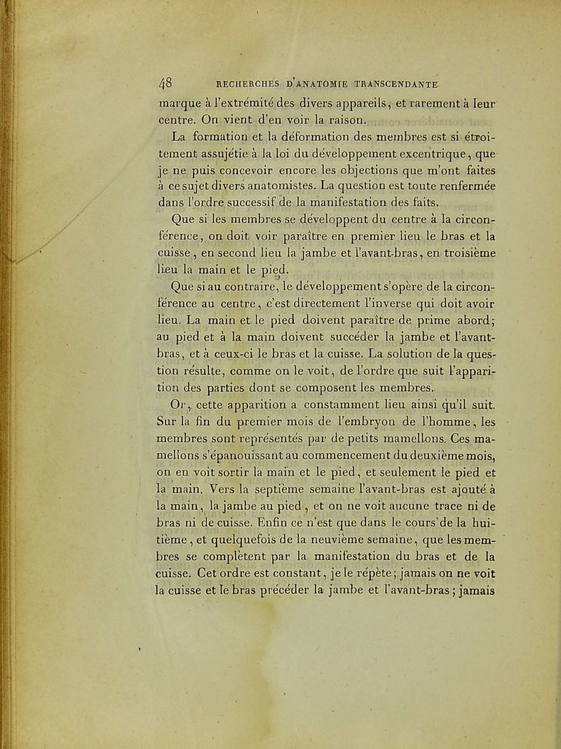 marque a rextremite des divers appareils, et rarement a leur centre. On vient d'en voir la raison. La formation et la deformation des membres est si etroi- tement assujetie a la loi du developpement excentrique, que je ne: puis concevoir encore les objections que m'ont faites a ce sujet divers anatomistes. La question est toute renfermee dans I'or.dre successif de la manifestation des faits. Que si les membres se de'veloppent du centre a la circon- fe'rence, on doit voir paraitre en premier lieu le bras et la cuisse , en second lieu la jambe et I'avant-bras, en troisieme lieu la main et le pied. Que siau contraire, le developpement s'opere de la circon- lerence au centre, c'est directement I'inverse qui doit avoir lieu. La main et le pied doivent paraitre de prime abord; au pied et a la main doivent succeder la jambe et I'avant- bras, et a ceux-ci le bras et la cuisse. La solution de la ques- tion resulte, comme on le voit, de I'ordre que suit I'appari- tion des parties dont se composent les membres. Or,, cette apparition a constamment lieu ainsi qu'il suit. Sur la fin du premier mois de I'embryon. de I'homme, les membres sont represente's par de petits rhamellons. Ces ma- mellons s'e'panouissantau commencement dudeuxiememois, on en voit sortir la main et le pied, et seulement le pied et la main. Vers la septieme semaine I'avant-bras est ajoute a la main, la jambe au pied , et on ne voit aucune trace ni de bras ni de cuisse. Enfin ce n'est que dans le cpurs'de la hui- tieme, et quelquefois de la neuvieme semaine, que les mem- bres se completent par la manifestation du bras et de la cuisse. Get ordre est constant, je le repete; jamais on ne voit la cuisse et le bras preceder la jambe et I'avant-bras ; jamais