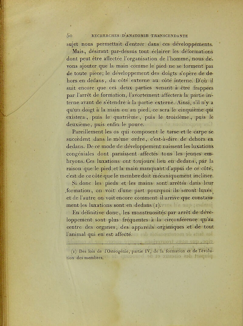 sujet nous permettait d'entrer dans ces developpements. Mais, desirant par-dessus tout eclairer les deformations dont peut etre aff'ectee I'organisation de I'horame, nous de- vons ajouter que la main corame le pied' ne se forment pas de toute piece; le developpement des doigts s'opere de de- hors en dedans, du cote externa an cote interne. D'oii' il suit encore que ces deux parties venant a etre frappees par I'arret de formation, I'avortement affeclera la partie in- terne avant de s'etendre a la partie externe. Ainsi, s'il n'y a qu'un doigt a la main ou au pied, ce sera le cinquieme qui existera , puis le^ quatrieme, puis le troisieme ^ puis le deuxieme, puis enfin le pouce. Pareillement les os qui composent le tarse et le carpe se. succedent dans le meme ordre, c'est-a-dire. de dehors en dedans. De ce mode de developpement naissent les luxations congeniales dont paraissent affectes tons les jeunes em- bryons. Ces luxations ont toujours lieu en dedans , par la raison quelle pied et la'main manquant d'appui de ce cote, c'esti de ce cote que le membre doit mecaniquement incliner. Si done les pieds .et'les mains sonti.arretes dans leur .formation, on voit d'une part pourquoi ils seront luxes^ et de I'autre on voit encore commenti il arrive'4jue coustam- ment les luxations sont en dedans (r);v - '■ '; ; > • ■ . En definitive done, les monstruosites par arret de deve- loppement sont plus frequenLesfia-ilarcirconference qu'au centre des ■ organes, des ■ appareils organiques et: de tout Iranimal qui en^est affecte. (i) Des lois de I'Osteogenie, partie IY,ide1a formation et de J'evolu- lion des membres; ' ■' ■ ' ' ' ' ' ''• ' ' '.