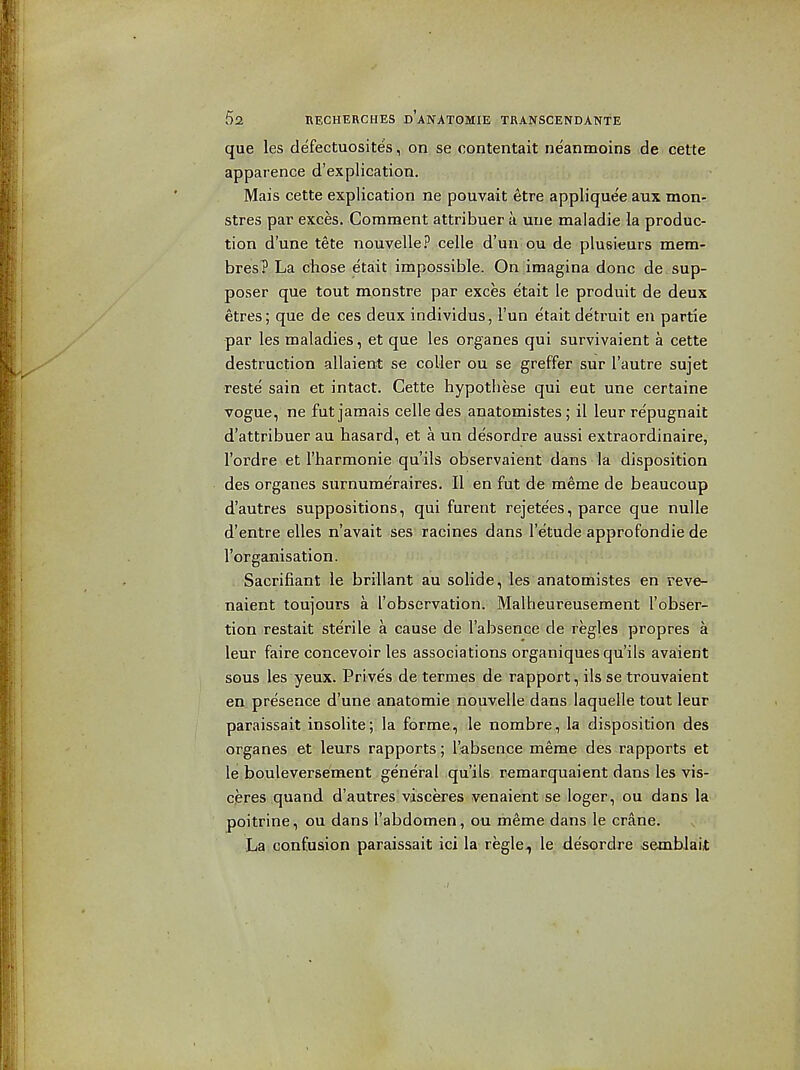 que les defectuosites, on. se contentait neanmoins de cette apparence d'explication. j ,, ,,. . ... Mais cette explication ne pouvait ^tre applique'e aux mon- stres par exces. Comment attribuer a uue maladie la produc- tion d'une tete nouvelle? celle d'un ou de plusieurs mem- bres? La chose etalit impossible. On imagina done de.sup- poser que tout raonstre par exces etait le produit de deux etres; que de ces deux individus, I'un etait detruit en partie par les maladies, et que les organes qui survivaient a cette destruction allaient se coller ou se greffer sur I'autre sujet reste sain et intact. Cette hypothese qui eut une certaine vogue, ne fut jamais celle des anatomistes; il leur repugnait d'attribuer au hasard, et a un de'sordre aussi extraordinaire, I'ordre et Tharmonie qu'ils observaient dans la disposition des organes surnumeraires. II en fut de meme de beaucoup d'autres suppositions, qui furent rejetees, parce que nulle d'entre elles n'avait ses racines dans I'etude approfondie de I'organisation. Sacrifiant le brillant au solide, les anatomistes en reve- naient toujours a I'observation. Malheureusement I'obser- tion restait sterile a cause de I'absence de regies propres a leur faire concevoir les associations organiques qu'ils avaient sous les yeux. Prives de termes de rapport, ils se trouvaient en presence d'une anatomie nouvelle dans laquelle tout leur paraissait insolite; la forme, le nombre, la disposition des organes et leurs rapports; I'absence meme des rapports et le bouleversement general qu'ils remarquaient dans les vis- cjeres quand d'autres vdsceres venaient se loger, ou dans la poitrine, ou dans I'abdomen, ou meme dans le crane. La confusion paraissait ici la regle^ le de'sordre semblait