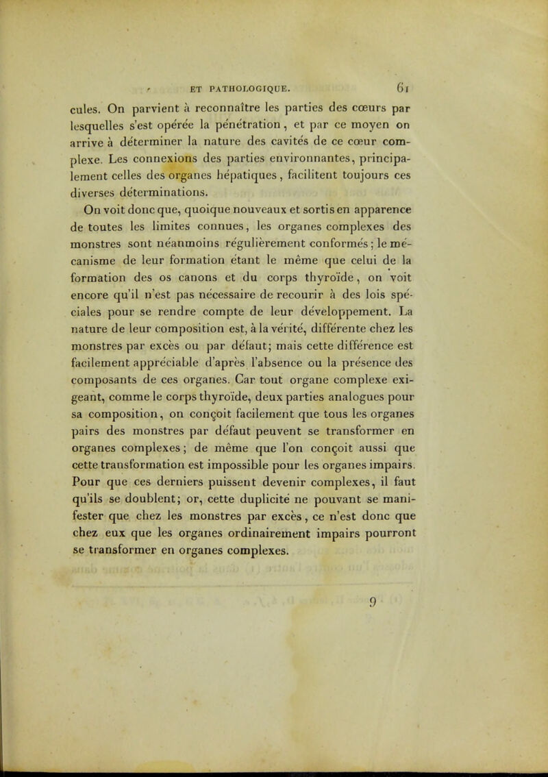 cules. On parvient a reconnattre les parties des coeurs par Icsquelles s'est operee la penetration, et par ce moyen on arrive a de'terminer la nature des cavites de ce coeur com- plexe. Les connexions des parties environnantes, principa- leraent cedes des organes hepatiques, facilitent toujours ces diverses determinations. On voit done que, quoique nouveaux et sortis en apparence de toutes les limites connues, les organes complexes des monstres sont neanmoins regulierement conformes; le me- canisme de leur formation etant le meme que celui de la formation des os canons et du corps thyroide, on voit encore qu'il n est pas necessaire de recourir a des lois spe- ciales pour se rendre compte de leur developpement. La nature de leur composition est, ala verite, differente chez les monstres par exces ou par defaut; mais cette difference est facilement appreciable d'apres I'absence ou la presence des composants de ces organes. Car tout organe complexe exi- geant, comrae le corps thyroide, deux parties analogues pour sa composition, on congoit facilement que tons les organes pairs des monstres par defaut peuvent se transformer en organes complexes; de meme que Ton con^oit aussi que cette transformation est impossible pour les organes impairs. Pour que ces derniers puissent devenir complexes, il faut qu'ils se doublent; or, cette duplicite ne pouvant se mani- fester que chez les monstres par exces, ce n'est done que chez eux que les organes ordinairement impairs pourront se transformer en organes complexes. 9