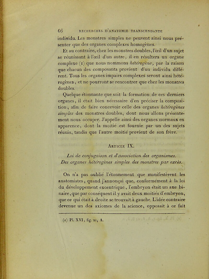 individu. Les monslres simples ne peuvent ainsi nous pre- senter que des organes complexes homogenes. Et au contraire, chez les monstres doubles, I'oeil d'un sujet se re'unissant a I'oeil d'un autre, il en resultera un organe complexe (i) que nous nommons heterogene, par la raison que chacun des coraposants provient d'un individu diffe- rent. Tous les organes impairs complexes seront ainsi hete- rogenes, et ne pourront se rencontrer que chez les monstres doubles. Quelque etonnante que sdit la formation de ces derniers organes, il etait bien ne'cessaire d'en preciser la composi- tion , afin de faire concevoir celle des organes heterogenes simples des monstres doubles, dont nous allons presente- ment nous occuper. J'appelle ainsi des organes normaux en apparence, dont la raoitie est fournie par un des sujets reunis, tandis que I'autre moitie provient de son frere. Article IX. Loi de conjugaison et d'association des organismes. Des organes heterogenes simples des monstres par exces. On n'a pas oublie I'etonnement que manifesterent les anatomistes, quand j'annoncai que, conforme'ment a la loi du developpement excentrique , I'embryon etait un axe bi- naire,que par consequent il y avait deux moitie's d'embryon, que ce qui etait a droite se trouvait a gauche. L'idee contraire devenue un des axiomes de la science, opposait a ce fait