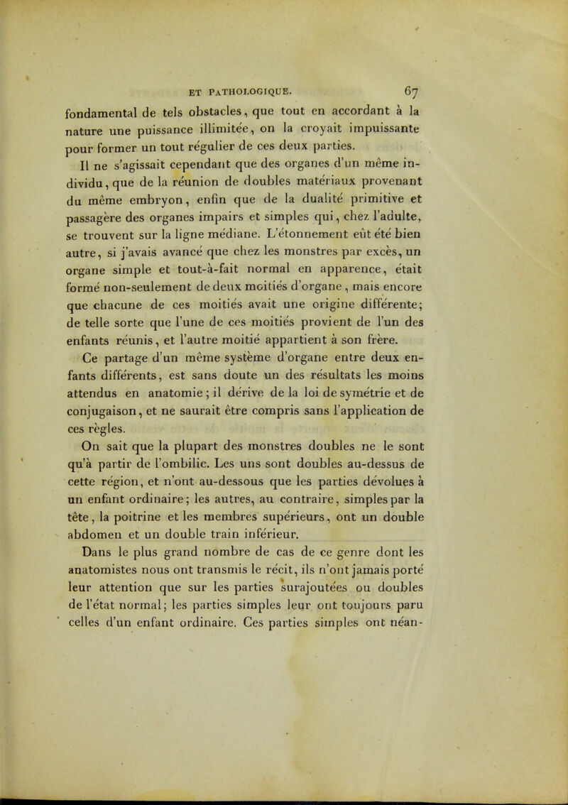 fondamental de tels obstacles, que tout en accordant a la nature une puissance illimitee, on la croyait impuissante pour former un tout regulier de ces deux parties. II ne s'agissait cependant que des organes d'un nieme in- dividu, que de la reunion de doubles materiaux provenant du meme erabryon, enfin que de la dualite primitive et passagere des organes impairs et simples qui, chez I'adulte, se trouvent sur la ligne mediane. L'etonnement eut ete bien autre, si j'avais avance que chez les monstres par exces, un organe simple et tout-a-fait normal en apparence, etait forme non-seulement de deux moities d'organe , mais encore que chacune de ces moities avait une origine diffe'rente; de telle sorte que I'une de ces moities provient de I'un des enfants reunis, et I'autre moitie appartient a son frere. Ce partage d'un meme systeme d'organe entre deux en- fants diffe'rents, est sans doute un des resultats les moins attendus en anatomie ; il derive de la loi de syraetrie et de conjugaison, et ne saurait etre compris sans I'application de ces regies. On sait que la plupart des monstres doubles ne le sonC qu'a partir de Tombilic. Les uns sont doubles au-dessus de cette region, et n'ont au-dessous que les parties devolues a un enfant ordinaire; les autres, au contraire, simples par la tete, la poitrine et les merabres supe'rieurs, ont un double abdomen et un double train inferieur. Dans le plus grand nombre de cas de ce genre dont les anatomistes nous ont transmis le re'cit, ils n'ont jamais porte leur attention que sur les parties surajoutees ou doubles de I'etat normal; les parties simples leqr ont toujours paru celles d'un enfant ordinaire. Ces parties simples ont nean-