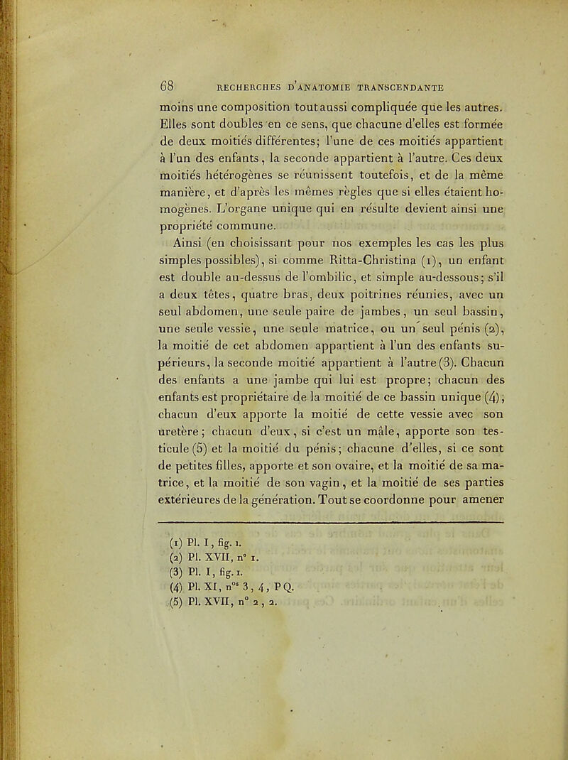 moins une composition toutaussi compliquee qiie les autres. EUes sont doubles en ce sens, que chacune d'elles est formee de deux moities diffe'rentes; I'une de ces raoities appartient a I'un des enfants, la seconde appartient a I'autre. Ces deux moities heterogenes se reunissent toutefois, et de la meme maniere, et d'apres les memes regies que si elles e'taient ho- mogenes. L'organe unique qui en re'sulte devient ainsi une proprie'te' commune. Ainsi (en choisissant pour nos exemples les cas les plus simples possibles), si comme Ritta-Christina (i), un enfant est double au-dessus de I'orabilic, et simple au-dessous; s'il a deux tetes, quatre bras, deux poitrines reunies, avec un seul abdomen, une seule paire de jambes, un seul bassin, une seule vessie, una seule matrice, ou un seul penis (a), la moitie de cet abdomen appartient a I'un des enfants su- perieurs, la seconde moitie appartient a I'autre (3). Chacun des enfants a une jambe qui lui est propre; chacun des enfants est proprietaire de la moitie de ce bassin unique (4); chacun d'eux apporte la moitie de cette vessie avec son uretere ; chacun d'eux,'si-c'est un male, apporte son tes- ticule (5) et la moitie du penis; chacune d'elles, si ce sont de petites filles, apporte et son ovaire, et la moitie de sa ma- trice, et la moitie de son vagin, et la moitie de ses parties exterieures de la generation. Tout se coordonne pour amener (1) PI. I, fig. 1. (2) PI. XVII, n I. (3) PI. I, fig. I. (4) PI. XI, n«3, 4, PQ. (5) PI. XVII, n° 2, 2.