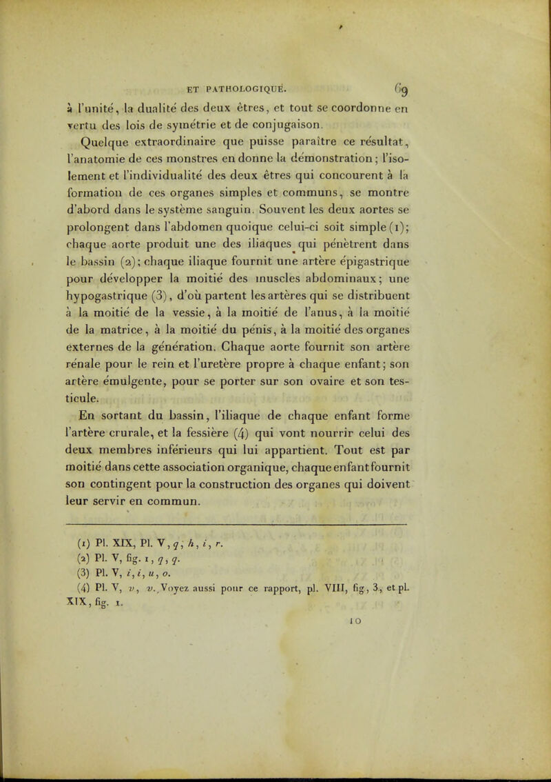 9 I'unite, la dualite des deux etres, et tout se coordonne en ▼ertu des lois de symetrie et de conjugaison. Quelque extraordinaire que puisse paraitre ce resultat, I'anatomie de ces monstres endonne la demonstration; I'iso- lement et I'individualite des deux etres qui concourent a la formatiou de ces organes simples et communs, se montre d'abord dans le systeme sanguin. Souvent les deux aortes se prolongent dans I'abdomen quoique celui-ci soit simple (i); rhaque aorte produit une des iliaques qui penetrant dans le bassin (2); cliaque iliaque fournit une artere epigastrique pour developper la moitie des muscles abdominaux; ime hypogastrique (3), d'ou partent les arteres qui se distribuent a la moitie de la vessie, a la moitie de I'anus, a la moitie de la matrice, a la moitie du penis, a la moitie des organes externes de la generation. Ghaque aorte fournit son artere renale pour le rein et I'uretere propre a chaque enfant; son artere emulgente, pour se porter sur son ovaire et son tes- ticule. En sortant du bassin, I'iliaque de chaque enfant forme I'artere crurale, et la fessiere (4) qui vont nourrir celui des deux membres inferieurs qui lui appartient. Tout est par moitie dans cette association organique, chaque enfant fournit son contingent pour la construction des organes qui doivent leur servir en commun. (i) P!. XIX, PI. V,^, A, i, r. (a) PI. V, fig. I, y,^. (3) PI. V, It, o. (4) PI. V, V, v.Vojex aussi pour ce rapport, pi. VIII, fig , 3., et pL XIX, fig. I.