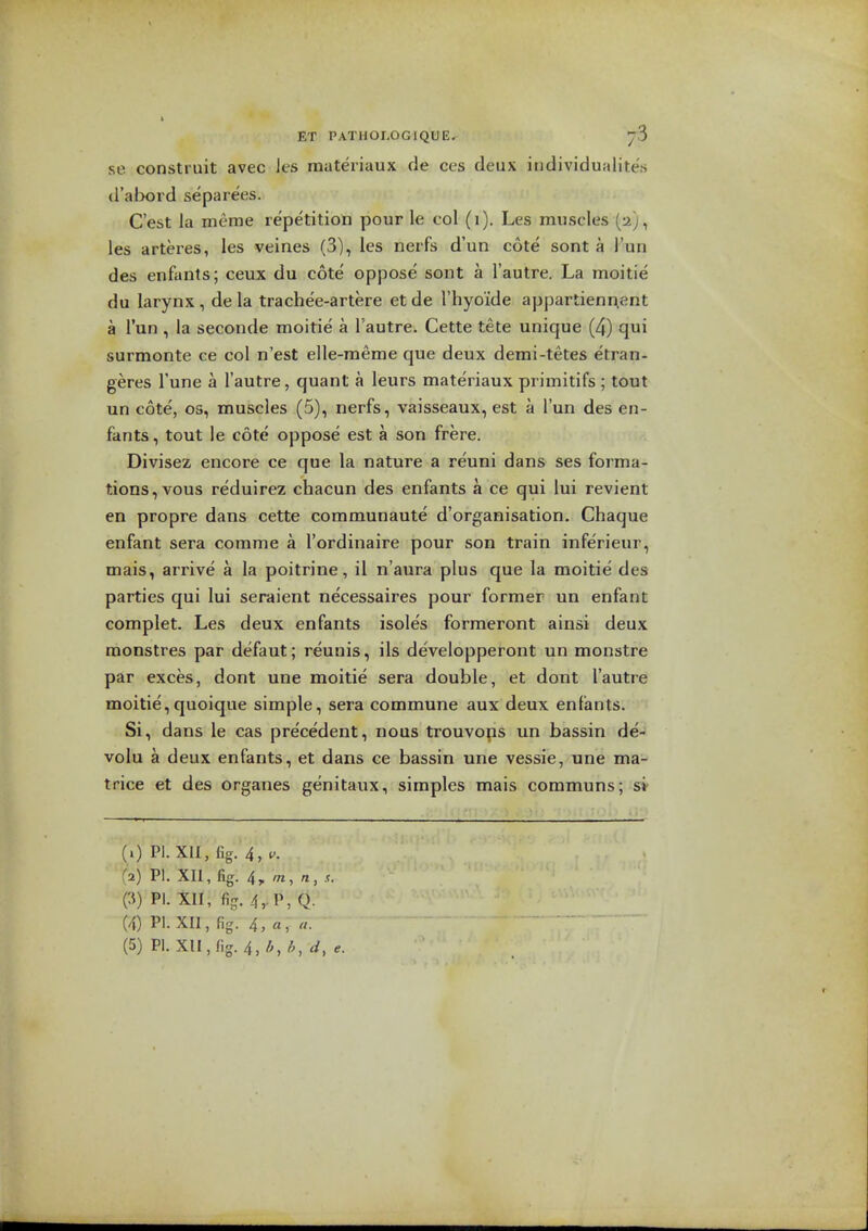 se constiuit avec les raateriaux de ces deux individualites d'abord separees. C'est la meme repetition pour le col (i). Les muscles (a;, les arteres, les veines (3), les nerfs d'un cote sont a I'un des enfants; ceux du cote oppose sont a I'autre. La moitie du larynx , de la trachee-artere et de I'hyoide appartienr^ent a I'un , la seconde moitie a I'autre. Cette tete unique (4) qui surmonte ce col n'est elle-raeme que deux demi-tetes etran- geres Tune a I'autre, quant a leurs materiaux primitifs ; tout un cote', OS, muscles (5), nerfs, vaisseaux, est a I'un des en- fants , tout le cote oppose est a son frere. Divisez encore ce que la nature a reuni dans ses forma- tions, vous reduirez chacun des enfants a ce qui lui revient en propre dans cette communaute d'organisation. Chaque enfant sera comme a I'ordinaire pour son train inferieur, mais, arrive a la poitrine, il n'aura plus que la moitie des parties qui lui seraient necessaires pour former un enfant complet. Les deux enfants isoles formeront ainsi deux monstres par defaut; reunis, ils developperont un monstre par exces, dont une moitie sera double, et dont I'autre moitie,quoique simple, sera commune aux deux enfants. Si, dans le cas precedent, nous trouvops un bassin de- volu a deux enfants, et dans ce bassin une vessie, une ma- trice et des organes genitaux, simples mais communs; si- (0 PI. XU,fig. 4,^-. fa) PI. XII, fig. 4,, OT, «, (^) PI. XII, fij?.4, P,Q. (4) PI. XII, fig. 4, ft, «.