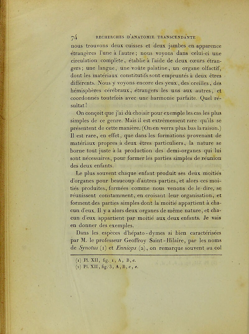 nous trouvons deux cuisses et deux jambes en apparence etrangeres I'une a I'autre; nous voyons dans celui-ci una circulation complete, etablie a I'aide de deux cceurs etran- gers; una langue, una voute palatine, un organa olfactif, dont les materiaux constitutifs sont empruntes a deux etres differents. Nous y voyons encore des yeux , das oreilles , des hemispheres ce'rebraux, e'trangers les uns aux autres, et coordonnes toutefois avec une harmonic parfaite. Quel re- sultat! On congoit qua jVi dii choisir pour example les cas les plus simples de ce genre. Mais il est extreraement rare qu'ils se presentent de cette maniere. (On en verra plus bas laraison.) II est rare, en effet, que dans les formations provenant de materiaux propres a deux etres particuliers, la nature se borne tout juste a la production des demi-organes qui lui sont necessaires, pour former les parties simples de reunion des deux enfants. Le plus souvent chaque enfant produit ses deux moities d'organes pour beaucoup d'autres parties, et alors ces moi- ties produites, formees comme nous venons de le dire, se reunissent constamment, en croisant leur organisation, et forment des parties simples dont la moitie appartient a cha- Gun d'eux. II y a alors deux organes de meme nature, et cha- cun d'eux appartient par moitie aux deux enfants. Je vais en donner des exemples. Dans les, especes d'he'pato-dymes si bien caracterisees par M. le professeur Geoffroy Saint-Hilaire, par les noms de Synotus (i) et Enniops (2), on remarque souvent au col (1) PI. XII, fig..I, A, B,c. (2) PI. XII,fig.-3, A,B,c, e.