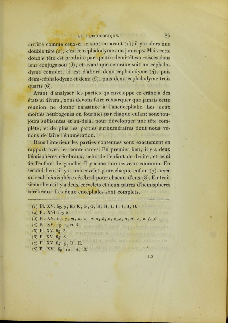 arriere comme ceux-ci le sont en avant (i); il y a alors une double tete (2), c'est le cephalodyme , ou janiceps. Mais cette double tete est produite par quatre demi-tetes croisees dans leur conjugaison (3), et avant que ce crane soit xin cephalo- dyme complet, il est d'abord demi-cephalodyme (4), puis demi-cephalodyme et demi (5), puis demi-cephalodyme trois quarts (6). Avant d'analyser les parties qu'enveloppe ce crane a des etats si divers, nous devons faire remarquer que jamais cette reunion ne donne naissance a I'anencephalie. Les deux moitie's heterogenes ou fournies par chaque enfant sont tou- jours sufBsantes et au-dela, pour developper une tete com- plete, et de plus les parties surnumeraires dont nous ve- nons de faire I'enumeration. Dans I'interieur les parties contenues sont exactement en rapport avec les contenantes. En premier lieu, il y a deux hemispheres cerebraux, celui de I'enfant de droite, et celui de I'enfant de gauche. II y a aussi un cerveau commun. En second lieu, il y a un cervelet pour chaque enfant (7), avec un seul hemisphere cerebral pour chacun d'eux (8). En troi- sieme lieu, il y a deux cervelets et deux paires d'hemispheres cerebraux. Les deux encephales sont complets. (1) PI. XV. fig. 7, K/K, G,G, H, H,I,I, J, J, O. (2) PI. XVI. fig. 5. (3) PI. XV. fig. 7, m, n, o, a, a, b, b, c, c,d,d, e, e,J,f, (4) PI. XV. fig. I, et 3. (5) PI. XV. fig. 3. (6) PI. XV. fig. 8. (7) PI. XV. fig. 9,D, E. (8) PI. XV. fig. la , A, B.