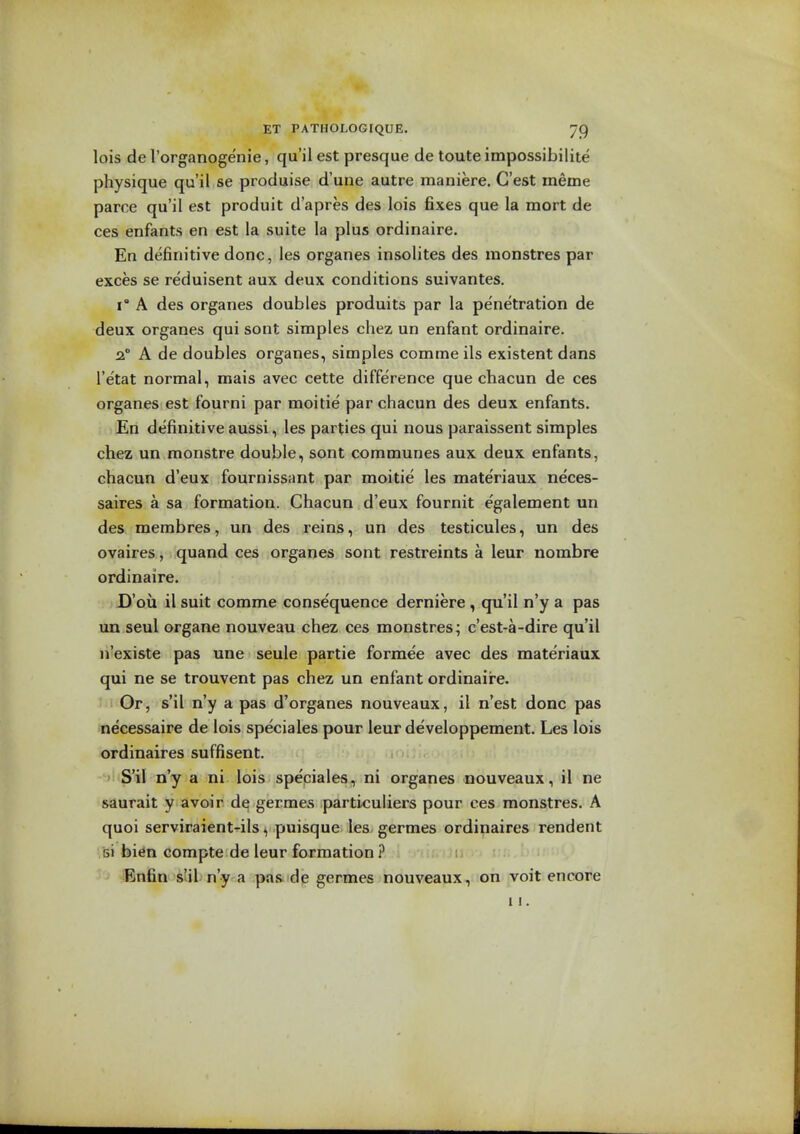 lois de I'organogenie, qu'il est presque de toute impossibilite physique qu'il se produise d'une autre maniere. C'est meme parce qu'il est produit d'apres des lois fixes que la mort de ces enfants en est la suite la plus ordinaire. En definitive done, les organes insolites des monstres par exces se reduisent aux deux conditions suivantes. 1° A des organes doubles produits par la penetration de deux organes qui sont simples chez un enfant ordinaire. 2. A de doubles organes, simples comme ils existent dans I'etat normal, mais avec cette difference que chacun de ces organes est fourni par moitie par chacun des deux enfants. En definitive aussi, les parties qui nous paraissent simples chez un monstre double, sont communes aux deux enfants, chacun d'eux fournissant par moitie les materiaux neces- saires a sa formation. Chacun d'eux fournit egalement un des membres, un des reins, un des testicules, un des ovaires, quand ces organes sont restreints a leur nombre ordinaire. D'oii il suit comme consequence derniere , qu'il n'y a pas un seul organe nouveau chez ces monstres; c'est-a-dire qu'il li'existe pas une seule partie formee avec des materiaux qui ne se trouvent pas chez un enfant ordinaire. Ill Or, s'il n'y a pas d'organes nouveaux, il n'est done pas necessaire de lois speciales pour leur developpement. Les lois ordinaires suffisent. S'il n'y a ni lois speciales, ni organes nouveaux, il ne saurait y avoir de germe.s particuliers pour ees monstres. A quoi serviraient-ils, puisque les germes ordinaires rendent .'si bi^n compte de leur formation ? Bnfin s'il n'y a pas. de germes nouveaux, on voit encore