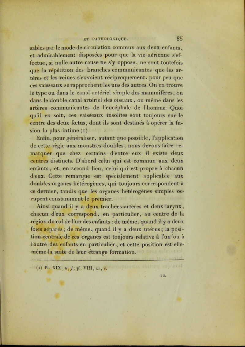 sables par lemode de circulation commun aux deux enfants, at admlrablement disposees pour que la vie aerienne s'ef- fectue, si nulle autre cause ne s'y oppose, ne sont toutefois que la repetition des branches communicantes que les ar- teres et les veines s'envoient reciproquement, pour peu que ces vaisseaux serapprochent les uns des autres. On en trouve le type ou dans le canal arteriel simple des mammiferes, ou dans le double canal arteriel des oiseaux , ou meme dans les arteres communicantes de I'encephale de I'homme. Quoi qu'il en soit, ces vaisseaux insolites sont toujours sur le centre des deux foetus, dont ils sont destines a operer la fu- sion la plus intime (i). Enfin, pour generaliser, autant que possible, I'application de cette regie aax monstres doubles, nous devons faire re- marquer que chez certains d'entre eux il existe deux centres distincts. D'abord celui qui est commun aux deux enfants, et, en second lieu, celui qui est propre a chacun d'eux. Cette remarque est speciaiement applicable aux doubles organes heterogenes, qui toujours correspondent a ce dernier, tandis que les orgnnes heterogenes simples oc- rupent constaniment le premier. Ainsi quand il y a deux trachees-arteres et deux larynx, chacun d'eux correspond, en particulier, au centre de la region du col de I'un des enfants: de meme, quand il y a deux foies separe's; de meme, quand il y a deux uterus; la posi- tion centrale de ces organes est toujours relative a I'un ou a I'autre des enfants en particulier, et cette position est elle- raeme la suite de leur etrange formation. (i) PI. XIX, K,/; pi. \in,m, c.