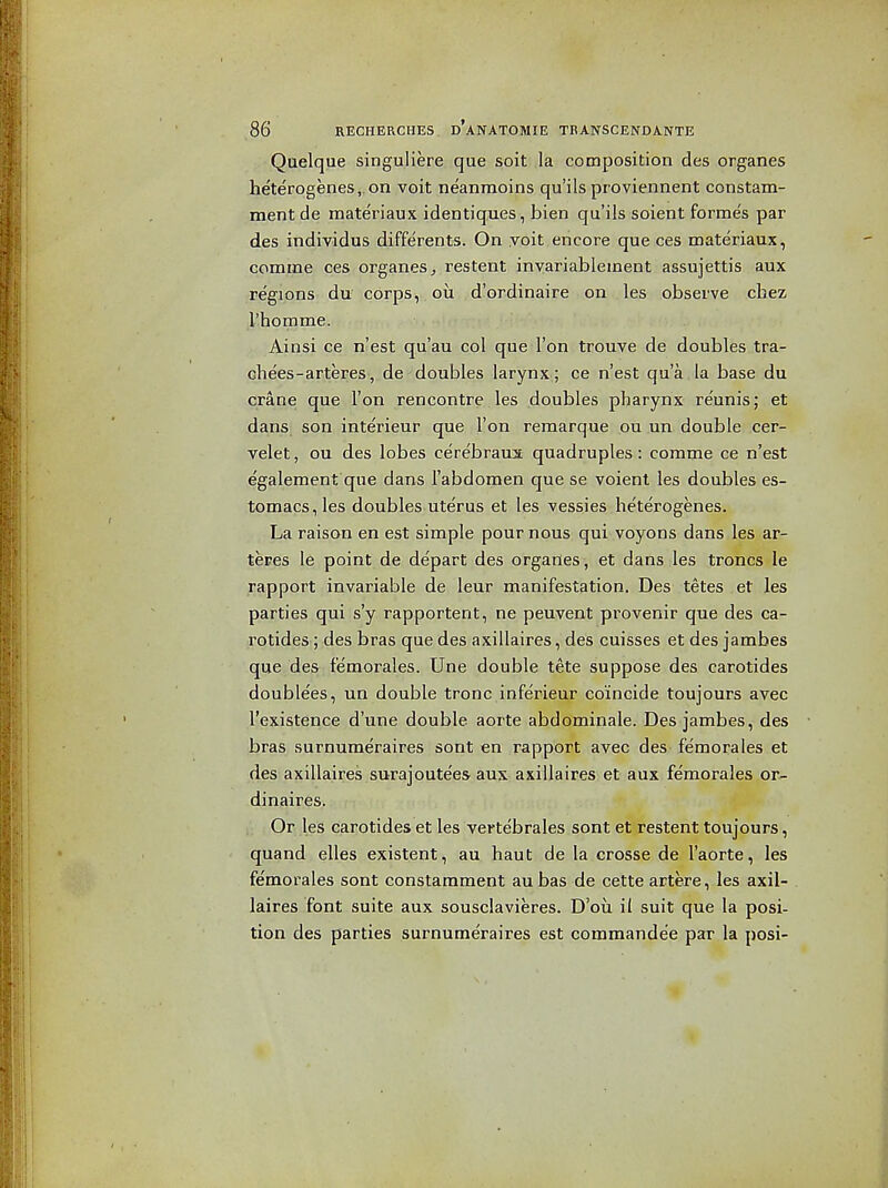 Quelque singuliere que soit la composition des organes heterogenes,. on voit neanraoins qu'ils proviennent constam- mentde materiaux identiques, bien qu'ils soient formes par des individus differents. On voit encore que ces materiaux, comme ces organes^ restent inyariablement assujettis aux regions du corps, ou d'ordinaire on les observe cbez I'homme. Ainsi ce n'est qu'au col que Ton trouve de doubles tra- che'es-arteres, de doubles larynx ; ce n'est qu'a la base du crane que Ton rencontre les doubles pharynx reunis; et dans; son interieur que Ton remarque ou un double cer- velet, ou des lobes cerebraua quadruples: comme ce n'est egalement que dans I'abdomen que se voient les doubles es- tomacs,les doubles uterus et les vessies heterogenes. La raison en est simple pour nous qui voyons dans les ar- teres le point de de'part des orgarles, et dans les troncs le rapport invariable de leur manifestation. Des tetes et les parties qui s'y rapportent, ne peuvent provenir que des ca- rotides ; des bras que des axillaires, des cuisses et des jambes que des femorales. Une double tete suppose des carotides doublees, un double tronc inferieur coincide toujours avec I'existence d'une double aorte abdominale. Des jambes, des bras surnumeraires sont en rapport avec des femorales et des axillaires surajoute'es aux axillaires et aux femorales or- dinaires. . Or les carotides et les vertebrales sont et restent toujours, quand elles existent, au haut de la crosse de I'aorte, les femorales sont constamment au bas de cette artere, les axil- laires font suite aux sousclavieres. D'ou il suit que la posi- tion des parties surnumeraires est commandee par la posi-