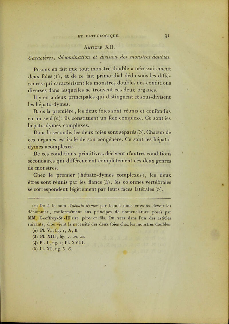 Article XII. Caracteres, denomination et division des monstres doubles. Posons en fait que tout monstre double a ne'cessairement deux foies (i), et de ce fait primordial deduisons les diffe- rences qui caracte'risent les monstres doubles des conditions diverses dans lesquelles se trouvent ces deux organes. II y en a deux principales qui distinguent et sous-divisent les hepato-dymes. Dans la premiere, les deux foies sont reunis et confondus en un seul (2); ils constituent un foie complexe. Ce sont les hepato-dymes complexes. Dans la seconde, les deux foies sont separes (3). Chacun de ces organes est isole de son conge'nere. Ce sont les hepato- dymes acomplexes. De ces conditions primitives, derivent d'autres conditions secondaires qui differencient completement ces deux genres de monstres. Chez le premier (hepato-dymes complexes), les deux etres sont reunis par les flancs (4), les colonnes vertebrales se correspondent legerement par leurs faces laterales (5). (1) De la le nom hepato-dymes t^at lequel nous croyons devoir les denommer, conformement aux principes de nomenclatui e poses par MM. Geoffroy-St.-Hilaire pere et fils. On vera dans I'un des articles suivants, d'ou vient la necessite des deux foies chez les monstres doubles. (2) PI. VI, fig. I, A, B. (3) PI. XIII, fig. 3, m, m. (4) PI. I, fig. I; PI. XVIII. (5) PI. XI, fig. 5, 6.