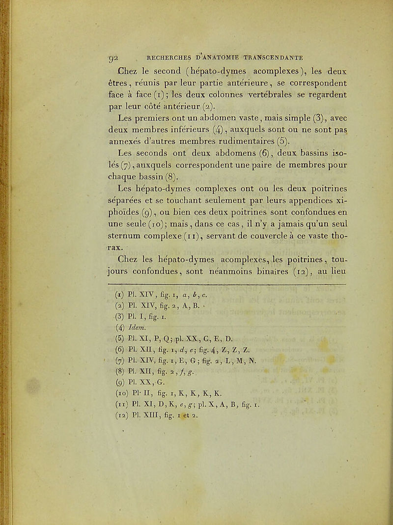 Chez le second (he'palo-dymes acomplexes), les deux etres, reunis par leur partie ante'rieure, se correspondent face a face (i); les deux colonnes vertebral as se regardent par leur cote anterieur (2). Les premiers ont un abdomen vaste, mais simple (3), avec deux membres infe'rieurs (4), auxquels sent ou ne sont pas annexe's d'autres membres rudimentaires (5). Les seconds ont deux abdomens (6), deux bassins iso- les (7), auxquels correspondent una paira de membres pour chaque bassin (8). Les hepato-dymes complexes ont ou les deux poitrines separees et se touchant seulement par leurs appendices xi- pho'ides (g), ou bien ces deux poitrines sont confondues en une seule (lo); mais , dans ce cas, il n'y a jamais qu'un saul sternum complexe (i i), servant de couvercia a ce vaste tho- rax. Chez les hepato-dymas acomplexes,,les poitrines, tou- jours confondues, sont na'anmoins binaires (12), au lieu (1) PI. XIV, fig. I, a, 6, 0. (2) PI. XIV, fig.2, A,B. ■ (3) PI. I, fig. I. (4) Idem. (5) PI. XI, P, Q; ;pl. XX, C, E, D. (6) PI. XII, fig. lyd, e; fig. 4, Z, Z, Z. (7) Pi. XIV, fig. i,E, G;fig. 2, L,M,N. (8) PL XII, fig. 2,/,^.. (9) PI. XX,.G. (10) PI- II, fig. I, R, K, K, K. (11) PI. XI, D, K, e,g; pi. X, A, B, fig. I.