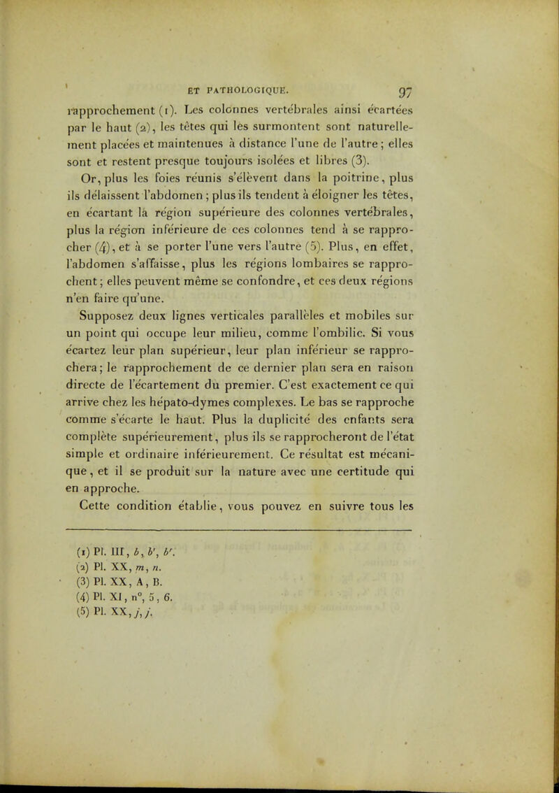 rapprochement (I). Les colonnes vertebrales ainsi ecartees par le haut (a), les tetes qui les surmontent sont naturelle- inent place'es et maintenues a distance I'une de I'autre; elles sont et restent presque toujours isolees et libres (3). Or, plus les foies reunis s'elevent dans la poitrine, plus ils delaissent rabdomen ; plusils tendent a eloigner les tetes, en ecartant la region superieure des colonnes vertebrales, plus la regicm infe'rieure de ces colonnes tend a se rappro- cher (4), et a se porter I'une vers I'autre (5). Plus, en effet, I'abdomen s'affaisse, plus les regions lombaires se rappro- chent; elles peuvent meme se confondre, et ces deux regions n'en faire qu'une. Supposez deux lignes verticales paralleles et mobiles sur un point qui occupe leur milieu, comme I'ombilic. Si vous ecartez leur plan superieur, leur plan inferieur se rappro- chera; le rapprochement de ce dernier plan sera en raison directe de Tecartement du premier. C'est exactement ce qui arrive chez les hepato-dymes complexes. Le bas se rapproche comme s'ecarte le haut. Plus la duplicite des cnfants sera complete superieurement, plus ils se rapprocheront de I'etat simple et ordinaire inferieurement. Ce resultat est mecani- que, et il se produit sur la nature avee une certitude qui en approche. Cette condition etablie, vous pouvez en suivre tous les (1) PI. lir, b, b', b'. (2) PI. XX, 771, n. (3) PI. XX, A, B. (4) PI. XI, n°, 5 , 6.