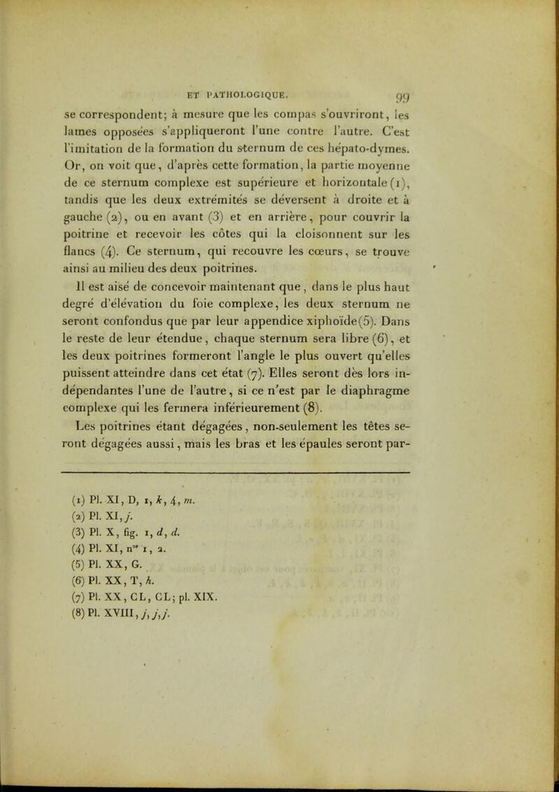 se correspondent; a mesure que les compas s'ouvriront, les lames opposees s'appliqueront I'une contre I'autre. C'est rimitation de la formation du s-ternum de ces hepato-dymes. Or, on voit que, d'apres cette formation, la partie moyeniie de ce sternum complexe est superieure et horizontale (i), tandis que les deux extremites se deversent a droite et a gauche (2), ou en avant (3) et en arriere, pour couvrir la poitrine et recevoir les cotes qui la cloisonnent sur les flancs (4). Ce sternum, qui recouvre les coeurs, se trouve ainsi au milieu des deux poitrines. 11 est aise de concevoir maintenant que, dans le plus haut degre d'elevation du foie complexe, les deux sternum ne seront confondus que par leur appendice xipho'ide(5). Dans le reste de leur etendue, chaque sternum sera libre (6), et les deux poitrines formeront Tangle le plus ouvert qu'elles puissent atteindre dans cet etat (7). Elles seront des lors in- dependantes I'une de I'autre, si ce n'est par le diaphragme complexe qui les fermera inferieurement (8). Les poitrines etant degagees, non-seulement les tetes se- ront degagees aussi, mais les bras et les epaules seront par- (i) PI. XI, D, I, k, 4, rn. (a)Pi.xi,y. (3) PI. X, fig. i,d,d. (4) PI. XI, n I, 2. (5) PI. XX, G. (6) PI. XX, T, A. (7) PI. XX, CL, CL; pi. XIX.